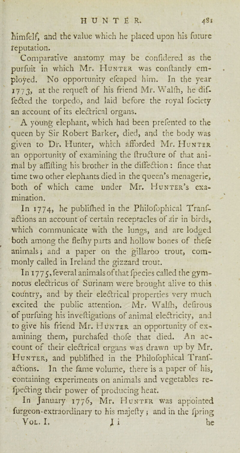 himfelf, and the value which he placed upon his future reputation. Comparative anatomy may be confidered as the purfuit in which Mr. Hunter was confhntly em- ployed. No opportunity efcaped him. In the year 1773, at the requeft of his friend Mr. Walfh, he dif- fered the torpedo, and laid before the royal fociety an account of its electrical organs. A young elephant, which had been prefented to the queen by Sir Robert Barker, died, and the body was given to Dr. Hunter, which afforded Mr. Hunter an opportunity of examining the ftrudture of that ani - mal by aflifting his brother in the difledtion : fince that time two other elephants died in the queen's menagerie, both of which came under Mr. Hunter's exa- mination. In 1774, he publifhed in the Philofophical Tranf- adtions an account of certain receptacles of air in birds, which communicate with the lungs, and are lodged both among the flefhy parts and hollow bones of thefe animals; and a paper on the gillaroo trout, com- monly called in Ireland the gizzard trout. In i775,feveral animals of that fpecies called the gym- notus eledtricus of Surinam were brought alive to this Country, and by their electrical properties very much excited the public attention. Mr. Walfh, defirous of purfuing his inveftigations of animal eledtricity, and to give his friend Mr. Hunter an opportunity of ex- amining them, purchafed thofe that died. An ac- count of their eledtrical organs was drawn up by Mr. Hunter, and publifhed in the Philofophical Tranf- adtions. In the fame volume, there is a paper of his, containing experiments on animals and vegetables re- fpedting their power of producing heat. In January 1776, Mr. Hunter was appointed furgeon-extraordinary to his majefty ; and in the fpring Vql. I. J i he