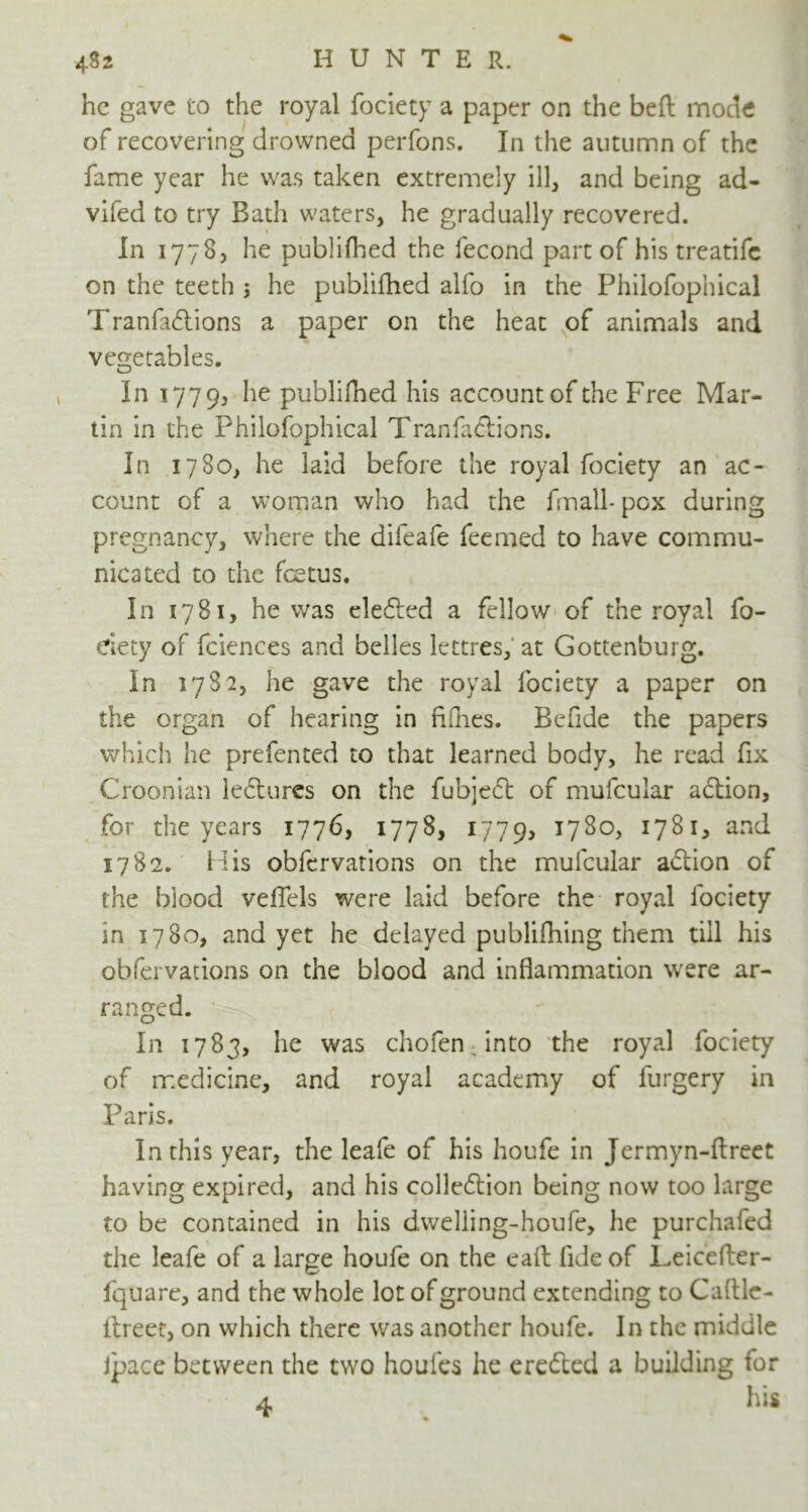 he gave to the royal fociety a paper on the beft mode of recovering drowned perfons. In the autumn of the fame year he was taken extremely ill, and being ad- vifed to try Bath waters, he gradually recovered. In 1778, he publifhed the fecond part of his treatife on the teeth ; he publifhed alfo in the Philofophical Tranfaftions a paper on the heat of animals and vegetables. In 1779, he publifhed his account of the Free Mar- tin in the Philofophical Tranfaftions. In 1780, he laid before the royal fociety an ac- count of a woman who had the fmall- pox during pregnancy, where the difeafe feemed to have commu- nicated to the foetus. In 1781, he was defied a fellow of the royal fo- dety of fciences and belles lettres, at Gottenburg. In 1782, he gave the royal fociety a paper on the organ of hearing in fifties. Befide the papers which he prefented to that learned body, he read fix Croonian leftures on the fubjeft of mufcular aftion, for the years 1776, 1778, 1779, 1780, 1781, and 1782. His obfervations on the mufcular action of the blood veffels were laid before the royal fociety in 1780, and yet he delayed publifhing them till his obfervations on the blood and inflammation were ar- ranged. In 1783, he was chofenrinto the royal fociety of medicine, and royal academy of furgery in Paris. In this year, the leafe of his houfe in Jermyn-ftreet having expired, and his collection being now too large to be contained in his dwelling-houfe, he purchafed the leafe of a large houfe on the eaft fide of Leicetter- fquare, and the whole lot of ground extending to Cattle- ttreet, on which there was another houfe. In the midule ipace between the two houfes he erefted a building for • 4 his