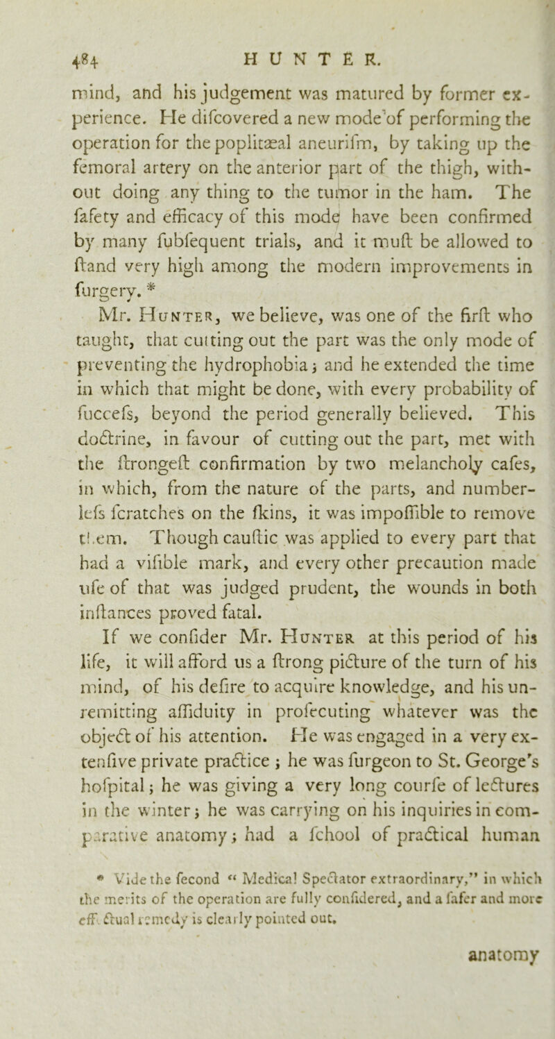 mind, and his judgement was matured by former ex- perience. He difcovered a new mode'of performing the operation for the popiitaeal aneurifm, by taking up the femoral artery on the anterior part of the thigh, with- out doing any thing to the tumor in the ham. The fafety and efficacy of this mode have been confirmed by many fubfequent trials, and it mud be allowed to (land very high among the modern improvements in furgerv. * Mr. Hunter, we believe, was one of the firft who taught, that cutting out the part was the only mode of preventing the hydrophobia ; and he extended the time in which that might be done, with every probability of fuccefs, beyond the period generally believed. This dodtrine, in favour of cutting out the part, met with the fcrongeft confirmation by two melancholy cafes, in which, from the nature of the parts, and number- kfs fcratches on the (kins, it was impoffible to remove them. Though caudic was applied to every part that had a vifible mark, and every other precaution made ufe of that was judged prudent, the wounds in both indances proved fatal. If we confider Mr. Hunter at this period of his life, it wall afford us a drong pidture of the turn of his mind, of his defire to acquire knowledge, and his un- remitting affiduity in profecuting whatever was the objedl of his attention. He was engaged in a very ex- tenfive private pradtice ; he was furgeon to St. George's hofpital; he was giving a very long courfe of ledlures in the winter; he was carrying on his inquiries in com- parative anatomy; had a fchool of practical human * Vide the fecond “ Medical Spectator extraordinary,” in which the merits of the operation are fully confidered, and a lafer and more eff. ftual remedy is clearly pointed out. anatomy