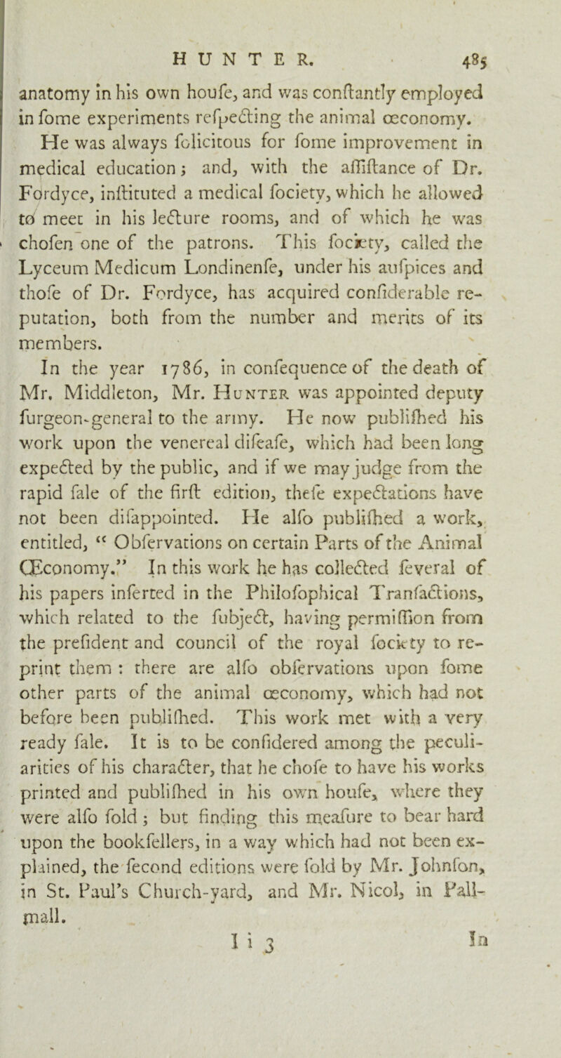 anatomy in his own houfe, and was conftantly employed in fome experiments refpe&ing the animal oeconomy. He was always felicitous for fome improvement in medical education; and, with the alTiflance of Dr. Fordyce, inftituted a medical focietv, which he allowed td meet in his lecture rooms, and of which he was » chofen one of the patrons. This fociety, called the Lyceum Medicum Londinenfe, under his aufpices and thofe of Dr. Fordyce, has acquired confiderable re- putation, both from the number and merits of its members. In the year 1786, in confequence of the death of Mr. Middleton, Mr. Hunter was appointed deputy furgeomgeneral to the army. He now publifhed his work upon the venereal difeafe, which had been long expedted by the public, and if we may judge from the rapid fale of the firft edition, thefe expectations have not been difappointed. He alfo publifhed a work, entitled, <c Obfervations on certain Parts of the Animal (Economy.” In this work he has cojle&ed feveral of his papers inferred in the Philofophical Tranfaclions, which related to the fubjeft, having permifhon from the prefident and council of the royal fociety to re- print them : there are alfo obfervations upon fome other parts of the animal oeconomy, which had not before been publifhed. This work met with a very ready fale. It is to be confidered among the peculi- arities of his character, that he chofe to have his works printed and publifhed in his own houfe, where they were alfo fold; but finding this meafure to bear hard upon the bookfellers, in a way which had not been ex- plained, the fecond editions were fold by Mr. John fan, in St. Paul’s Church-yard, and Mr. Nicol, in Fall- mall. I i 3 In