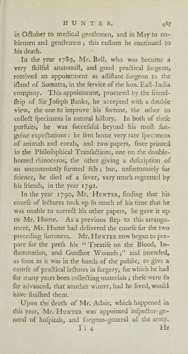 in October to medical gentlemen, and in May to no- blemen and gentlemen ; this cuflom he continued to his death. In the year 1789, Mr. Bell, who was become a very fkilful anatomift, and good practical furgeon, received an appointment as afflftant- furgeon to the ifland of Sumatra, in the fervice of the hon. Eaft-India company. This appointment, procured by the friend- fhip of Sir Jofeph Banks, he accepted with a double view, the one to improve his fortune, the other to . colleCt fpecimens in natural hiftory. In both of thefe purfuits, he was fuccefsful beyond his mod fan- guine expectations : he fent home very rare fpecimens of animals and corals, and two papers, fince printed in the Philofophical TranfaCtions, one on the double- horned rhinoceros, the other giving a defeription of an uncommonly formed fifh ; but, unfortunately for fcience, he died of a fever, very much regretted by his friends, in the year 1792. In the year 1790, Mr. Hunter, finding that his courfe of leCtures took up fo much of his time that he was unable to correct his other papers, he gave it up to Mr. Home. As a previous ftep to this arrange- ment, Mr. Home had delivered the courle for the two preceding fummers. Mr. Hunter now began to pre- pare for the prefs his cc Treatife on the Blood, In- flammation, and Gunfhot Wounds and intended, as foon as it was in the hands of the public, to give a courfe of practical leCtures in furgery, for which he had for many years been collecting materials ; thefe were fo far advanced, that another winter, had he lived, would have finifhed them. Upon the death of Mr. Adair, which happened in this year, Mr. Hunter was appointed infpeCtor-ge- neral of hofpitals, and furgeon-general of the army. I i 4 He
