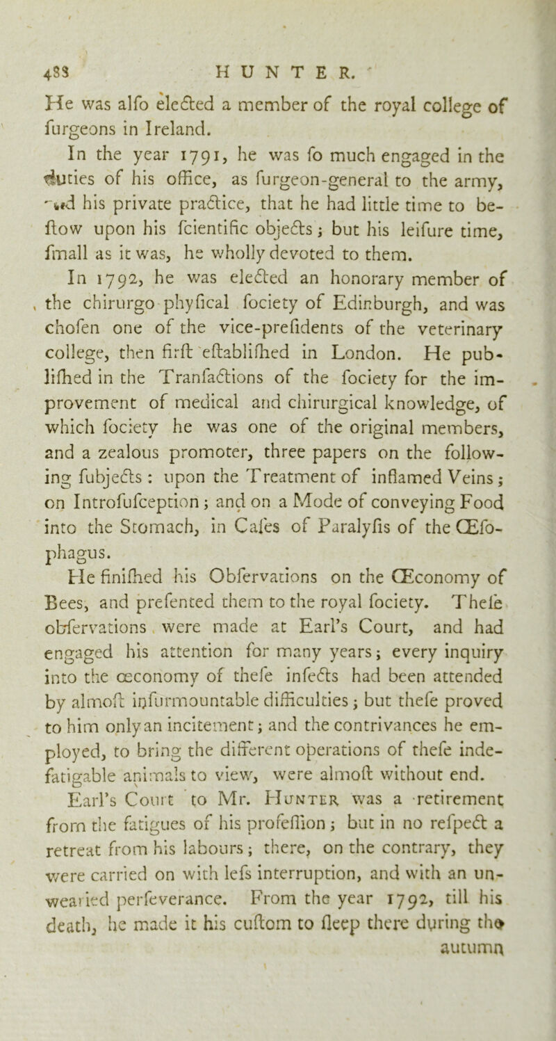 433 HUNTER.' He was alfo elected a member of the royal college of furgeons in Ireland. In the year 1791, he was fo much engaged in the tiuties of his office, as furgeon-general to the army, -«,#d his private practice, that he had little time to be- llow upon his fcientific objefts; but his leifure time, fmall as it was, he wholly devoted to them. In 1792, he was eledled an honorary member of , the chirurgo phyfical fociety of Edinburgh, and was chofen one of the vice-prefidents of the veterinary college, then firft eftabliffied in London. He pub- liffied in the Tran fadt ions of the fociety for the im- provement of medical and chirurgical knowledge, of which fociety he was one of the original members, and a zealous promoter, three papers on the follow- ing fubjedls: upon the Treatment of inflamed Veins; on Introfufception ; and on a Mode of conveying Food into the Stomach, in Cafes of Paralyfis of the QEfo- phagus. He finiffied his Obfervations on the (Economy of Bees, and prefented them to the royal fociety. Thele obfervations were made at Earl’s Court, and had engaged his attention for many years; every inquiry into the ceconomy of thefe infedts had been attended by almoft iijfurmountable difficulties 5 but thefe proved to him only an incitement; and the contrivances he em- ployed, to bring the different operations of thefe inde- fatigable animals to view, were almoft without end. Earl’s Court to Mr. Hunter was a retirement from the fatigues of his profeffion ; but in no refpedt a retreat from his labours ; there, on the contrary, they were carried on with lefs interruption, and with an un- wearied perfeverance. From the year 1792, till his death, he made it his cuftom to fleep there dtiring tho autumn