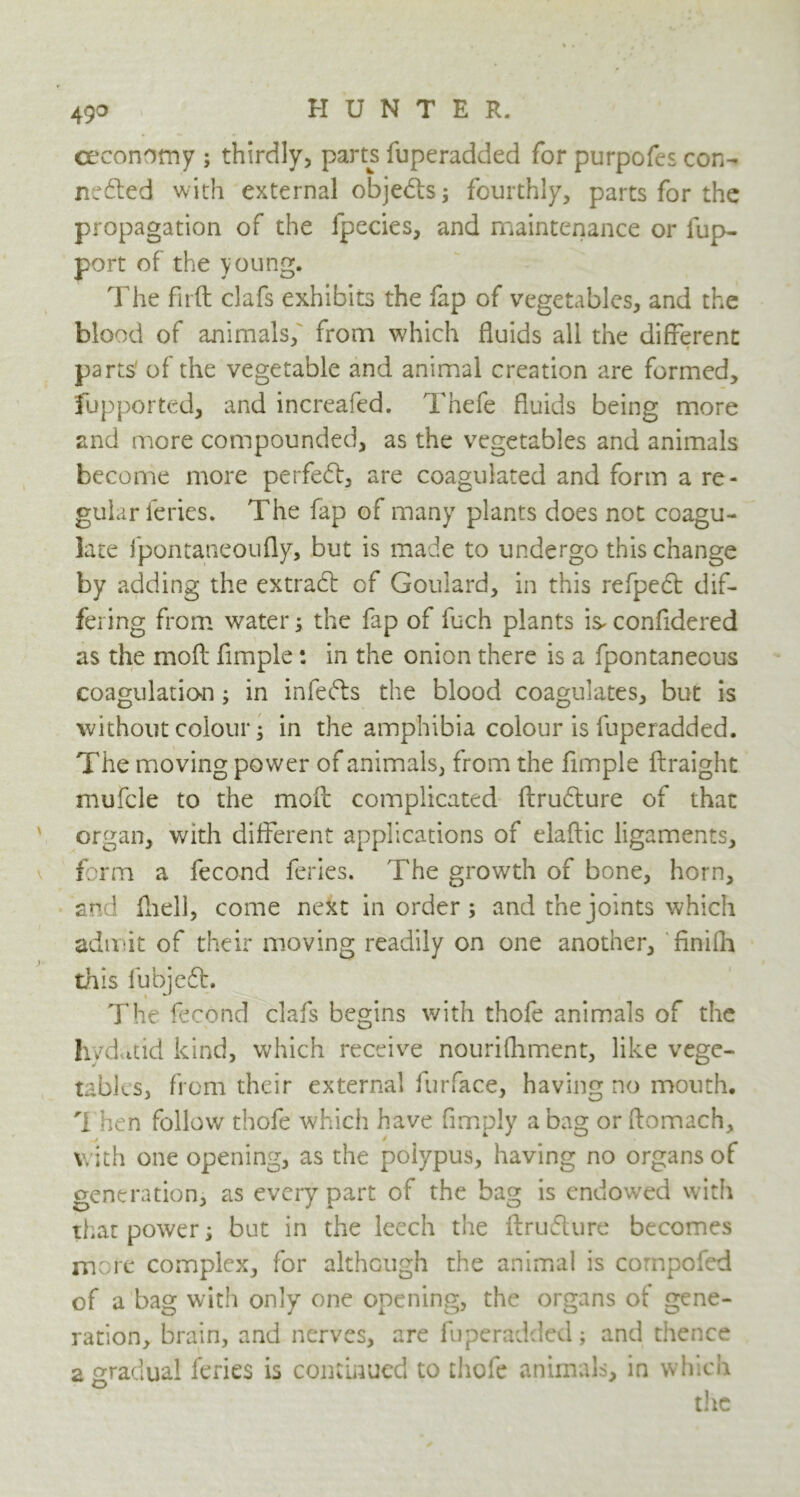 49° eeconomy ; thirdly, parts fuperadded for purpofes con- ncdted with external objedls; fourthly, parts for the propagation of the fpecies, and maintenance or fup- port of the young. The firft clafs exhibits the fap of vegetables, and the blood of animals, from which fluids all the different parts of the vegetable and animal creation are formed, fupported, and increafed. Thefe fluids being more and more compounded, as the vegetables and animals become more perfect, are coagulated and form a re- gular ieries. The fap of many plants does not coagu- late fpontaneoufly, but is made to undergo this change by adding the extrad: of Goulard, in this refpedt dif- fering from water; the fap of fuch plants is* confidered as the moft fimple: in the onion there is a fpontanecus coagulation; in infefts the blood coagulates, but is without colour; in the amphibia colour is fuperadded. The moving power of animals, from the fimple ftraight mufcle to the moft complicated ftrudture of that organ, with different applications of elaftic ligaments, form a fecond feries. The growth of bone, horn, and fhell, come next in order; and the joints which admit of their moving readily on one another, finifh this fubjed:. The fecond clafs begins with thofe animals of the hydatid kind, which receive nourifhment, like vege- tables, from their external furface, having no mouth, 1 hen follow thofe which have fimply a bag or ftomach, with one opening, as the polypus, having no organs of generation, as every part of the bag is endowed with that power; but in the leech the flrudure becomes more complex, for although the animal is compofed of a bag with only one opening, the organs of gene- ration, brain, and nerves, are fuperadded; and thence a gradual feries is continued to thofe animals, in which the