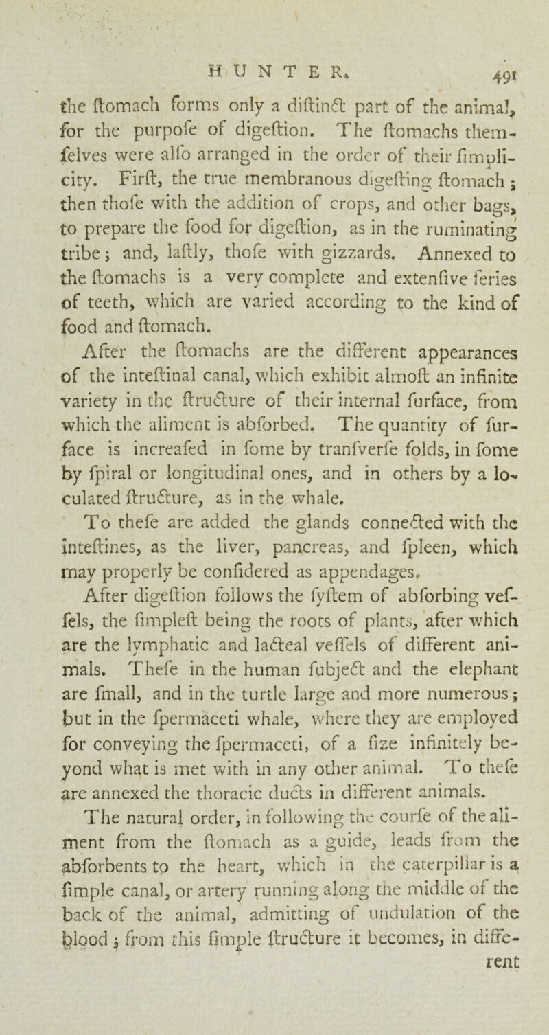 49* the ftomach forms only a diftinft part of the animal, for the purpofe of digeftion. The ftomachs them- felves were alfo arranged in the order of their fimpli- city. Firft, the true membranous digefting ftomach ; then thole with the addition of crops, and other bags, to prepare the food for digeftion, as in the ruminating tribe; and, laftly, thofe with gizzards. Annexed to the ftomachs is a very complete and extenfive feries of teeth, which are varied according to the kind of food and ftomach. After the ftomachs are the different appearances of the inteftinal canal, which exhibit almoft an infinite variety in the ftrufture of their internal furface, from which the aliment is abforbed. The quantity of fur- face is increafed in fome by tranfverfe folds, in fome by fpiral or longitudinal ones, and in others by a lo- culated ftrufture, as in the whale. To thefe are added the glands connected with the Inteftines, as the liver, pancreas, and fpleen, which may properly be confidered as appendages. After digeftion follows the fyftem of abforbing vef- fels, the fimpleft being the roots of plants, after w7hich are the lymphatic and ladfeal veffels of different ani- mals. Thefe in the human fubjeft and the elephant are fmall, and in the turtle large and more numerous; but in the fpermaceti whale, where they are employed for conveying the fpermaceti, of a fize infinitely be- yond what is met with in any other animal. To thefe are annexed the thoracic dudls in different animals. The natural order, in following the courfe of the ali- ment from the ftomach as a guide, leads from the abforbents to the heart, which in the caterpillar is a fimple canal, or artery running along the middle of the back of the animal, admitting of undulation of the blood, from this fimple ftrudture it becomes, in diffe- rent