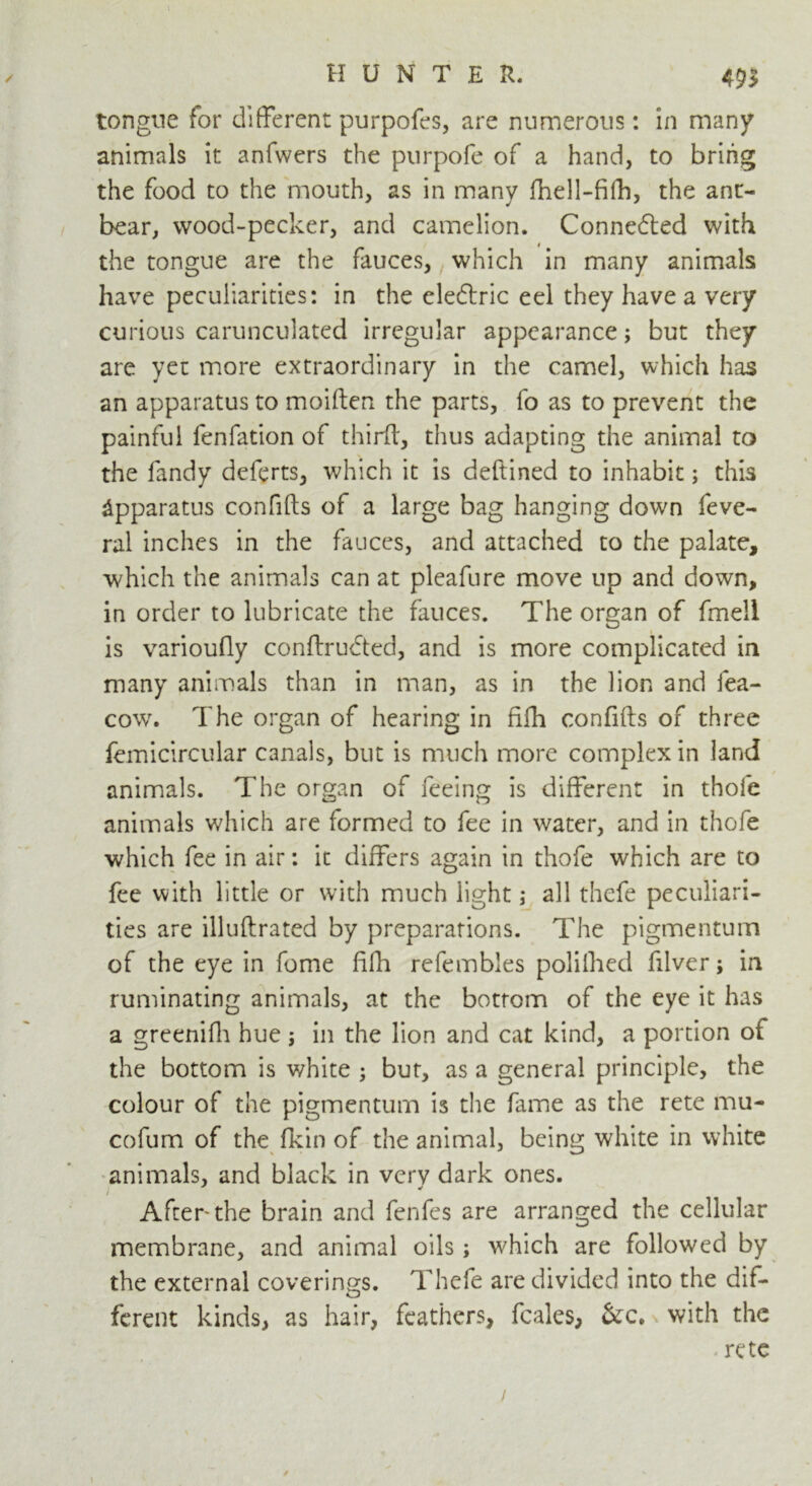 <9> tongue for different purpofes, are numerous: in many animals it anfwers the purpofe of a hand, to bring the food to the mouth, as in many fhell-fifh, the ant- bear, wood-pecker, and camelion. Connected with the tongue are the fauces, which in many animals have peculiarities: in the cleftric eel they have a very curious carunculated irregular appearance; but they are yet more extraordinary in the camel, which has an apparatus to moiften the parts, fo as to prevent the painful fenfation of third, thus adapting the animal to the Tandy deferts, which it is deftined to inhabit; this Apparatus confifts of a large bag hanging down feve- ral inches in the fauces, and attached to the palate, which the animals can at pleafure move up and down, in order to lubricate the fauces. The organ of fmell is varioufly conftrudted, and is more complicated in many animals than in man, as in the lion and fea- cow. The organ of hearing in fiih confifts of three femicircular canals, but is much more complex in land animals. The organ of feeing is different in thofe animals which are formed to fee in water, and in thofe which fee in air: it differs again in thofe which are to fee with little or with much light; all thefe peculiari- ties are illuftrated by preparations. The pigmentum of the eye in fome ftfh refembles polilhed filver; in ruminating animals, at the bottom of the eye it has a greenifh hue ; in the lion and cat kind, a portion of the bottom is white ; but, as a general principle, the colour of the pigmentum is the fame as the rete mu- cofum of the fkin of the animal, being white in white animals, and black in very dark ones. i After the brain and fenfes are arranged the cellular membrane, and animal oils; which are followed by the external coverings. Thefe are divided into the dif- ferent kinds, as hair, feathers, feales, &c* with the rete