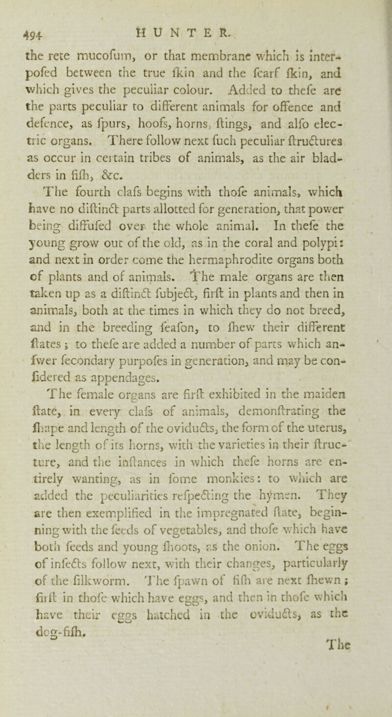 the rete mucofum, or that membrane which is inter- pofecl between the true lldn and the fcarf fkin, and which gives the peculiar colour. Added to thefe are the parts peculiar to different animals for offence and defence, as fpurs, hoofs, horns, flings, and alfo elec- tric organs. There follow next fuch peculiar ftruftures as occur in certain tribes of animals, as the air blad- ders in hill, &c. The fourth clafs begins with thofe animals, which have no diflindt parts allotted for generation, that power being diffufed over the whole animal. In thefe the young grow out of the old, as in the coral and polypi: and next in order come the hermaphrodite organs both of plants and of animals. The male organs are then taken up as a diftindt fubjedl, firft in plants and then in animals, both at the times in which they do not breed, ¥ and in the breeding feafon, to fhew their different Rates ; to thefe are added a number of parts which an- fvver fecondary purpofes in generation, and may be con- fide red as appendages. The female organs are firfh exhibited in the maiden Hate, in every clafs of animals, demonftrating the fliape and length of the ovidu&s, the form of the uterus, the length of its horns, with the varieties in their flruc- ture, and the inflances in which thefe horns are en- tirely wanting, as in lome monkies: to winch are added the peculiarities refpedling the hymen. They are then exemplified in the impregnated Rate, begin- ning with the feeds of vegetables, and thofe which have both feeds and young fhoots, as the onion. The eggs of infefts follow next, with their changes, particularly of the filkworm. The fpawn of fifh are next fhevvn ; fill! in thofe which have eggs, and then in thole which have their eggs hatched in the ovidu£ts> as the dog-fifh.