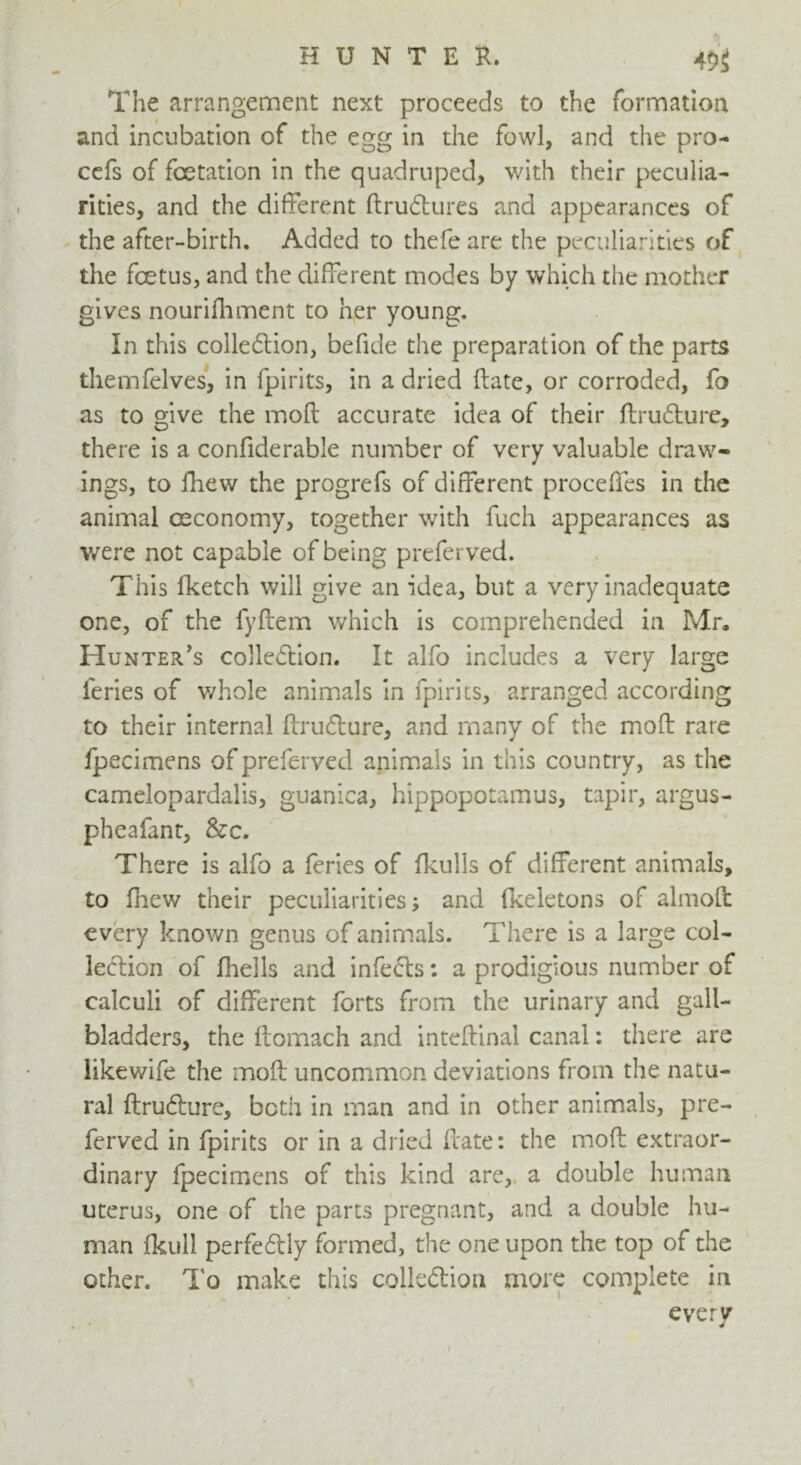 The arrangement next proceeds to the formation and incubation of the egg in the fowl, and the pro- cefs of foetation in the quadruped, with their peculia- rities, and the different ftrudtures and appearances of the after-birth. Added to thefeare the peculiarities of the fcetus, and the different modes by which the mother gives nourifhment to her young. In this collection, befide the preparation of the parts themfelves, in fpirits, in a dried date, or corroded, fo as to give the inofl accurate idea of their ftruCture, there is a confiderable number of very valuable draw- ings, to fhew the progrefs of different proceffes in the animal ceconomy, together with fuch appearances as were not capable of being preferved. This fketch will give an idea, but a very inadequate one, of the fyftem which is comprehended in Mr, Hunter's collection. It alfo includes a very large ieries of whole animals in fpirits, arranged according to their internal druCture, and many of the mod rare fpecimens of preferved animals in this country, as the Camelopardalis, guanica, hippopotamus, tapir, argus- pheafant, &c. There is alfo a feries of fkulls of different animals, to fhew their peculiarities; and fkeletons of almoft every known genus of animals. There is a large col- lection of fhells and infeCts: a prodigious number of calculi of different forts from the urinary and gall- bladders, the flomach and intcfbinal canal: there are likewife the mod uncommon deviations from the natu- ral druCture, both in man and in other animals, pre- ferved in fpirits or in a dried date: the mod extraor- dinary fpecimens of this kind are, a double human uterus, one of the parts pregnant, and a double hu- man fkull perfectly formed, the one upon the top of the other. To make this collection more complete in every i