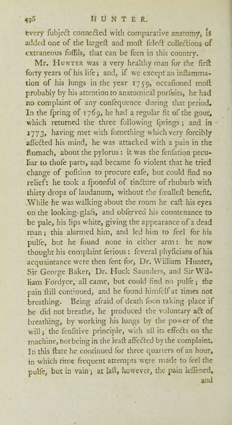 every fubjed conneded with comparative anatomy, 1$ added one of the largeft and moft feled colledions of extraneous foffils, that can be feen in this country. Mr. PIunter was a very healthy man for the firft forty years of his life; and, if we except an inflamma- tion of his lungs in the year 1759, occafioned mod probably by his attention to anatomical purfuits, he had no complaint of any confequence during that period. In the fpring of 17 69, he had a regular fit of the gout, which returned the three following fprings ; and in 2773, having met with fomething which very forcibly affeded his mind, he was attacked with a pain in the ftomach, about the pylorus : it was the fenfation pecu- liar to thole parts, and became fo violent that he tried change of pofition to procure eafe, but could find no relief: he took a fpoonful of tindure of rhubarb with thirty drops of laudanum, without the fmalleft benefit. While he was walking about the room he call his eyes on the looking-glafs, and obferveci his countenance to be pale, his lips white, giving the appearance of a dead man; this alarmed him, and led him to feel for his pulfe, but he found none in either arm: he now- thought his complaint ferious : feveral phyficians of his acquaintance were then fent for, Dr. William Hunter, Sir George Baker, Dr. Huck Saunders, and Sir Wil- liam Fo'rdyce, all came, but could find no pulfe; the pain {till continued, and he found himfelf at times not breathing. Being afraid of death foon taking place if he did not breathe, he produced the voluntary ad of breathing, by working his lungs by the power of the will3 the fenfitive principle, with all its effects on the machine, hot being in the leaf: affeded by the complaint. In this ftate he continued for three quarters of an hour, in which time frequent attempts were made to feel the pulfe, but in vain 3 at laft, however, the pain leffened,