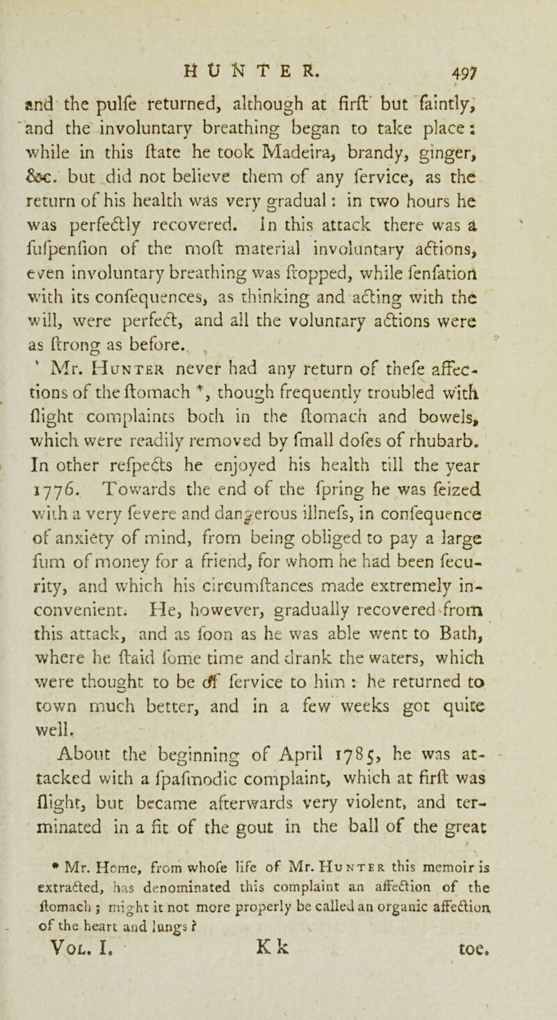 • and the pulfe returned, although at firfh but faintly, and the involuntary breathing began to take place: while in this ftate he took Madeira, brandy, ginger, &c. but did not believe them of any fervice, as the return of his health was very gradual: in two hours he was perfectly recovered, in this attack there was a fufpenfion of the mod material involuntary adtions, e^en involuntary breathing was fropped, while fenfatiori with its confequences, as thinking and adting with the will, were perfect, and all the voluntary adtions were as flrong as before. Air. Hunter never had any return of thefe affec- tions of the ftomach % though frequently troubled with flight complaints both in the ftomach and bowels, which were readily removed by fmall dofes of rhubarb. In other refpedts he enjoyed his health till the year 1776. Towards the end of the fpring he was feized with a very fevere and dangerous illnefs, in confequence of anxiety of mind, from being obliged to pay a large fum of money for a friend, for whom he had been fecu- rity, and which his circumftances made extremely in- convenient. He, however, gradually recovered from this attack, and as foon as he was able went to Bath, where he (laid feme time and drank the waters, which were thought to be df fervice to him : he returned to town much better, and in a few weeks got quite well. About the beginning of April 1785, he was at- tacked with a fpafmodic complaint, which at firft was flight, but became afterwards very violent, and ter- minated in a fit of the gout in the ball of the great f # Mr. Heme, from whole life of Mr. Hunter this memoir is extracted, has denominated this complaint an affedtion of the ftomach ; might it not more properly be called an organic affedlion, of the heart and lungs f Vol. I. Kk toe.