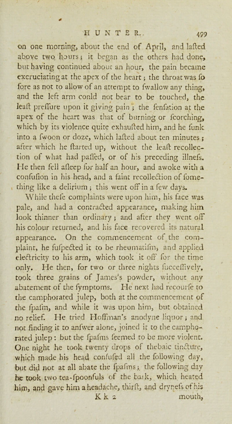 * K U N T E R., 499 on one morning, about the end of April, and laded above two hours ; it began as the others had done, but having continued about an hour, the pain became excruciating at the apex of the heart; the throat was fo fore as not to allow of an attempt to fwallow any thing, and the left arm conld not bear to be touched, the leaft preffure upon it giving pain ; the fenfation at the apex of the heart was that of burning or fcorching, which by its violence quite exhauded him, and he funk into a fwoon or doze, which laded about ten minutes; after which he darted up, without the lead recollec- tion of what had palled, or of his preceding illnefs. He then fell alleep for half an hour, and awoke with a confufion in his head, and a faint recolledtion of fome- thing like a delirium ; this went off in a few days. While thefe complaints were upon him, his face was pale, and had a contradted appearance, making him look thinner than ordinary ; and after they went off his colour returned, and his dice recovered its natural appearance. On the commencement of the com- plaint, he fufpedted it to be rheumatifm, and applied eledlricity to his arm, which took it off for the time only. He then, for two or three nights fucceffively, took three grains of James's powder, without any abatement of the fymptoms. He next had recourfe to the camphorated julep, both at the commencement of the fpafm, and while it was upon him, but obtained no relief. He tried Hoffman’s anodyne liquor; and not finding it to anfwer alone, joined it to the campho- rated julep : but the fpafms feemed to be more violent. One night he took twenty drops of thebaic tin&Ure, which made his head confuted all the following day, but did not at all abate the fpafms the following day he took two tea-fpoonfuls of the baik, which heated him, and gave him a headache, third, and drynefsofhis