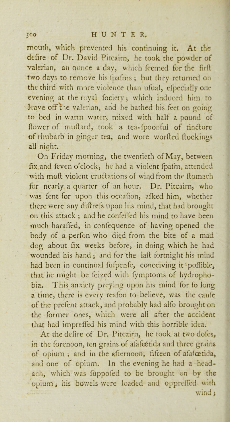 mouth, which prevented his continuing it. At the defire of Dr. David Pitcairn, he took the powder of valerian, an ounce a day, which feemed for the fird two days to remove his (pafrns ; but they returned on the third with more violence than ulual, efpecialiy one evening at the royal ibciety; which induced him to leave off the valerian, and he bathed his feet on going to bed in warm water, mixed with half a pound of flower of muftard, took a tea-fpoonfui of tindture of rhubarb in ginger tea, and wore worfted (lockings all night. On Friday morning, the twentieth of May, between fix and (even o’clock, he had a violent fpal'm, attended with mod violent erudlations of wind from the (lomacii for nearly a quarter of an hour. Dr. Pitcairn, who was fent for upon this occafion, afked him, whether there were any did refs upon his mind, that had brought on this attack 3 and he confeded his mind to have been much haraded, in confequence of having opened the body of a perfon who died from the bite of a mad dog about fix weeks before, in doing which he had wounded his hand ; and for the lad fortnight his mind had been in continual fufpenfe, conceiving it pofiible, that he might be feized with lymptoms of hydropho- bia. This anxiety preying upon his mind for fo long a time, there is every reafon to believe, was the caufe of the prefent attack, and probably had alfo brought on the former ones, which were all after the accident that had imprefled his mind with this horrible idea. At the defire of Dr. Pitcairn, he took at two dofes, in the forenoon, ten grains of alafoetida and three grains of opium ; and in the afternoon, fifieen of afa^cetida, and one of opium. In the evening he had a head- ach, which was fuppofed to be brought on by the opium i his bowels were loaded and opprefTed with wind j