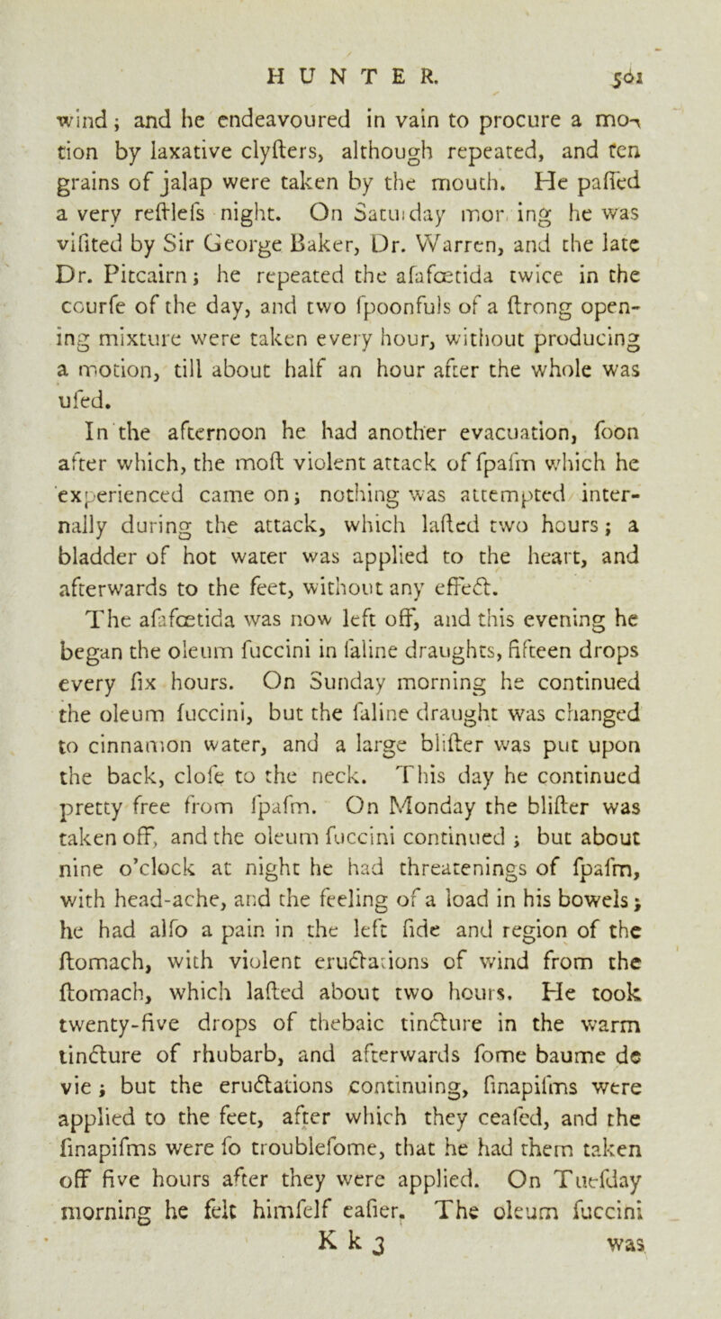 wind; and he endeavoured in vain to procure a mo^ tion by laxative clyfters, although repeated, and ten grains of jalap were taken by the mouth. He palled a very reftlefs night. On Satin day mor ing he was vifited by Sir George Baker, Dr. Warren, and the late Dr. Pitcairn; he repeated the afafeetida twice in the courfe of the day, and two fpoonfuls of a ftrong open- ing mixture were taken every hour, without producing a motion, till about half an hour after the whole was ufed. In the afternoon he had another evacuation, foon after which, the mod violent attack of fpafm which he experienced came on; nothing was attempted inter- nally during the attack, which lafted two hours; a bladder of hot water was applied to the heart, and afterwards to the feet, without any effeCt. The afafeetida was now left off, and this evening he began the oleum fuccini in faline draughts, fifteen drops every fix hours. On Sunday morning he continued the oleum fuccini, but the faline draught was changed to cinnamon water, and a large blifter was put upon the back, clofe to the neck. This day he continued pretty free from fpafm. On Monday the blifter was taken off, and the oleum fuccini continued ; but about nine o’clock at night he had threatenings of fpafm, with head-ache, and the feeling of a load in his bowels he had alfo a pain in the left fide and region of the ftomach, with violent eructations of wind from the ftomach, which lafted about two hours. He took twenty-five drops of thebaic tinCture in the warm tinCture of rhubarb, and afterwards fome baume de vie ; but the eructations continuing, finapifms were applied to the feet, after which they ceafed, and the finapifms were fo troublefome, that he had them taken off five hours after they were applied. On Tuefday morning he felt himfelf eafier. The oleum fuccini K k 3 was