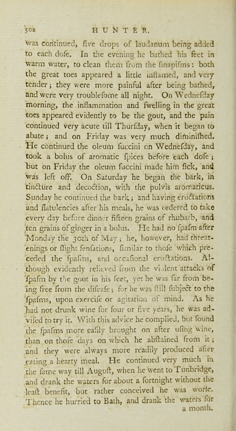 was continued, five drops of laudanum being added to each dofe. In the evening he bathed his feet in warm water, to clean them from the finapifms: both the great toes appeared a little inflamed, and very tender; they were more painful after being bathed, and were very troublefome all night. On Wednefday morning, the inflammation and fwelling in the great toes appeared evidently to be the gout, and the pain continued very acute till Thurfday, when it began to abate; and on Friday was very much difninifhed. He continued the oleum fuccini on Wednefday, and took a bolus of aromatic fpices before each dofe ; but on Friday the oleum fuccini made him fick, and was left off. On Saturday he began the bark, in tindlure and decoction, with the pulvis aromatic us. Sunday he continued the barky and having eructations and flatulencies after his meals, he was ordered to take every day before dinner fifteen grains or rhubarb, and ten grains of ginger in a bolus. He had no fpafm after Monday the 30th of May ; he, however, had threat- enings or flight fenfations, fimilar to thofe which pre- ceded the fpafms, and occafional emulations. Al- though evidently relieved from the violent attacks of fpafrn by the gout in his feet, yet he was far from be- ing free from the difeafe; for he was fill fubject to the fpafms, upon exercife or agitation of mind. As he had not drunk wine for four or five years, he was ad- vifed to try it. With this advice he complied, but found the fpafms more eafily brought on after ufing wine, than on thofe days on which he abftained from it; and they were always more readily produced auer eating a hearty meal. He continued very much in the fame way till iVuguft, when he went to Tunbridge, and drank the waters for about a fortnight without the lead benefit, but rather conceived he was worle. Thence he hurried to Bath, and drank the waters for a month*