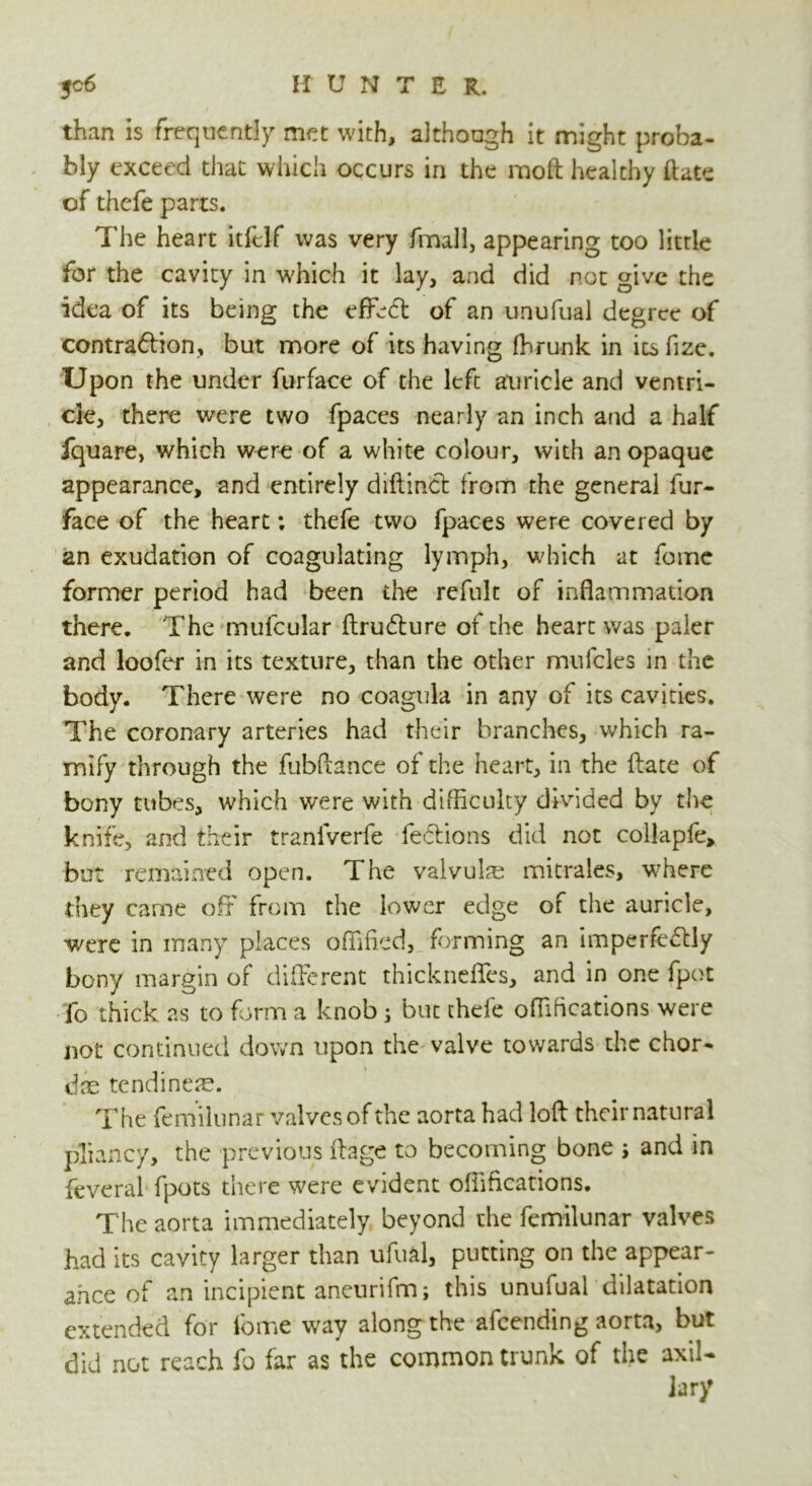 than is frequently met with, although it might proba- bly exceed that which occurs in the moft healthy (late of thefe parts. The heart itfelf was very fmall, appearing too little for the cavity in which it lay, and did rot give the idea of its being the efffft of an unufual degree of contraftion, but more of its having ffirunk in ics fize. Upon the under furface of the left auricle and ventri- cle, there were two fpaces nearly an inch and a half fquare, which were of a white colour, with an opaque appearance, and entirely diftind from the general fur- face of the heart; thefe two fpaces were covered by an exudation of coagulating lymph, which at feme former period had been the refuk of inflammation there. The mufcular ftru&ure of the heart was paler and loofer in its texture, than the other mufcles in the body. There were no coagula in any of its cavities. The coronary arteries had their branches, which ra- mify through the fubftance of the heart, in the ftate of bony tubes, which were with difficulty divided by the knife, and their tranfverfe fe&ions did not collapfe, but remained open. The valvulas mitrales, where they came off from the lower edge of the auricle, were in many places offified, forming an imperfectly bony margin of different thickneffes, and in one fpot fo thick as to form a knob ; but thele offiheations were not continued down upon the valve towards the chor- das tendineae. The fe mi lunar valves of the aorta had loft: their natural pliancy, the previous ftage to becoming bone ; and in feveral fpots there were evident oihfications. The aorta immediately beyond the femilunar valves had its cavity larger than ufual, putting on the appear- ance of an incipient aneurifm; this unufual dilatation extended for fome way along the afeending aorta, but did not reach fo far as the common trunk of the axil- lary