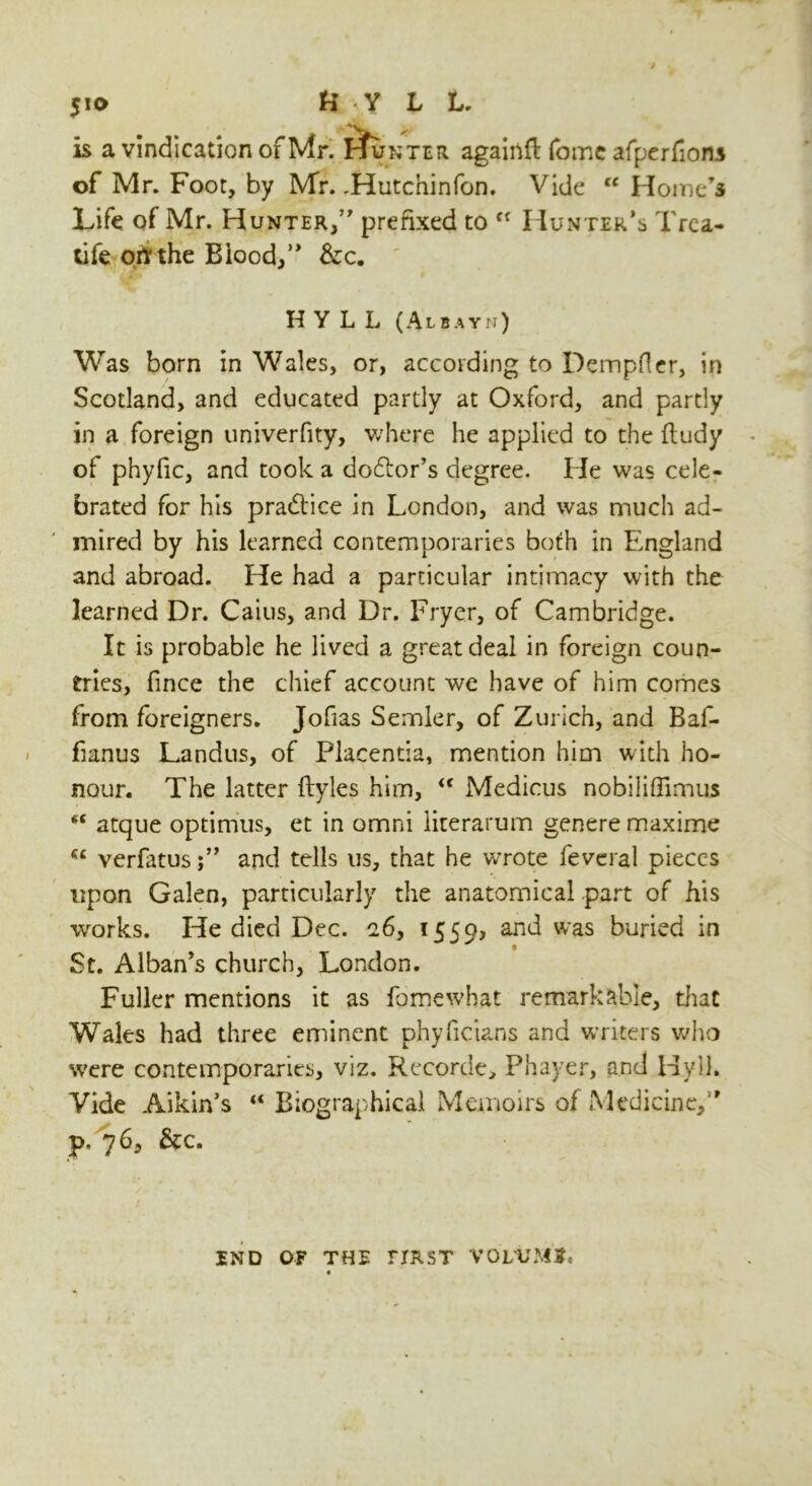 5u> U Y L L. is a vindication of Mr. pfuNTER agairtfi: fome afperfions of Mr. Foot, by Mr. .Hutchinfon. Vide “ Home’s Life of Mr. Hunter/’ prefixed to  Hunter’s Trea- life ortthe Blood/' &c. ' H y L L ( A L B A Y N ) Was born in Wales, or, according to Dempfler, in Scotland, and educated partly at Oxford, and partly in a foreign univerfity, where he applied to the ftudy of phyfic, and took a dolor’s degree. He was cele- brated for his practice in London, and was much ad- mired by his learned contemporaries both in England and abroad. He had a particular intimacy with the learned Dr. Caius, and Dr. Fryer, of Cambridge. It is probable he lived a great deal in foreign coun- tries, fince the chief account we have of him comes from foreigners. Jofias Semler, of Zurich, and Baf- fianus Landus, of Placentia, mention him with ho- nour. The latter ftyles him, “ Medicus nobiliflimus *c atque optimus, et in omni literarum genere maxime verfatus/' and tells us, that he wrote feveral pieces upon Galen, particularly the anatomical part of his wrorks. He died Dec. c6, 1559, an^ was Juried in St. Alban’s church, London. Fuller mentions it as fomewhat remarkable, that Wales had three eminent phyficians and writers who were contemporaries, viz. Recorde, Phayer, and Hvlh Vide Aikin's “ Biographical Memoirs of Medicine,1' p. 76, &c. END OF THE FIRST VOLUME «