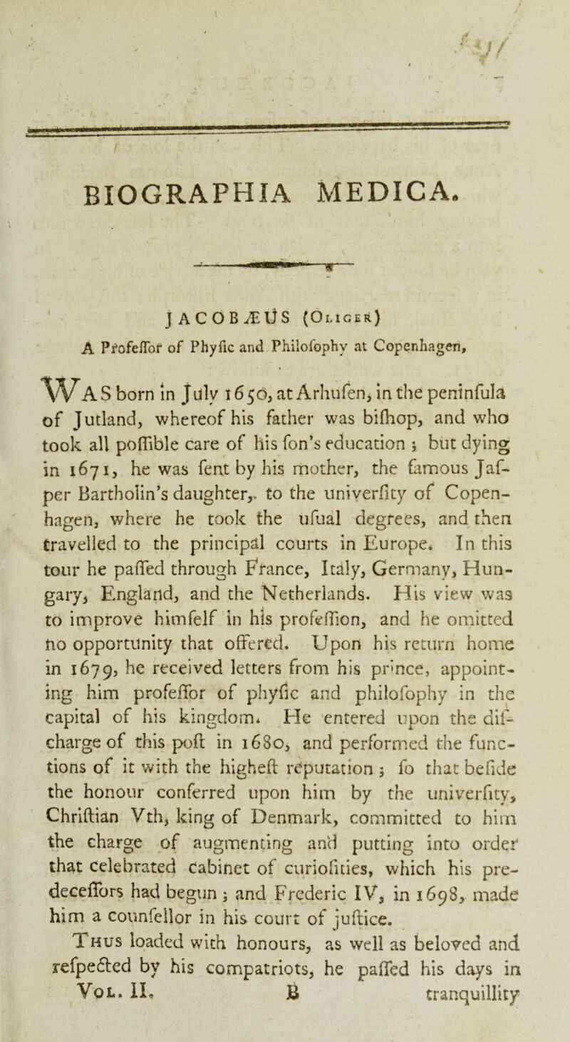 \ i BIOGRAPHIA MEDICA. JACOB^lJS (Oliger) A Profeffor of Phyfic and Philofophv at Copenhagen, Wa S born in July 1650, at Arhufen, in the peninfula of Jutland, whereof his father was bifhop, and who took all poflible care of his fon’s education ; but dying in 1671, he was fent by his mother, the famous Jaf- per Bartholin’s daughter,, to the univerfity of Copen- hagen, where he took the ufual degrees, and then travelled to the principal courts in Europe. In this tour he pafifed through France, Italy, Germany, Hun- gary, England, and the Netherlands. His view was to improve himfelf in his profeffion, and he omitted no opportunity that offered. Upon his return home in 1679, he received letters from his pr»nce, appoint- ing him profeffor of phyfic and philofophy in the capital of his kingdom. Ele entered upon the dif- chargeof this poft in 1680, and performed the func- tions of it with the higheft reputation 5 lb that befide the honour conferred upon him by the univerfity, Chriftian Vth, king of Denmark, committed to him the charge of augmenting and putting into order that celebrated cabinet of curiofities, which his pre- deceffors had begun ; and Frederic IV, in 1698, made him a counfellor in his court of iuftice. Thus loaded with honours, as well as beloved and refpefted by his compatriots, he palled his days in Vol. IE £ tranquillity