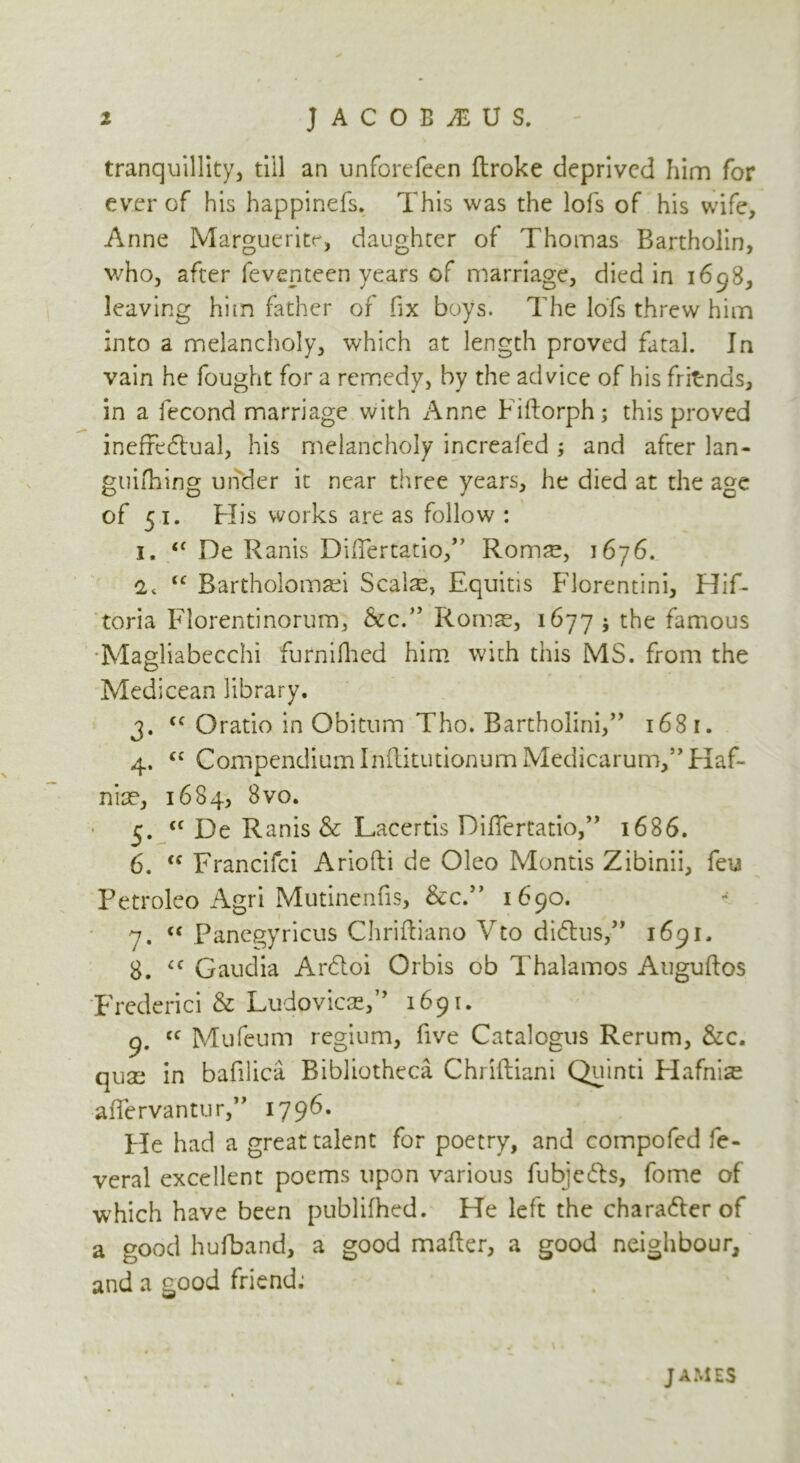 tranquillity, till an unforcfeen ftroke deprived him for ever of his happinefs. This was the lofs of his wife, Anne Marguerite, daughter of Thomas Bartholin, who, after feventeen years of marriage, died in 1698, leaving him father of fix boys. The lofs threw him into a melancholy, which at length proved fatal. In vain he fought for a remedy, by the advice of his fritrnds, in a fecond marriage with Anne Fiftorph; this proved ineffedtual, his melancholy increaled ; and after lan- guifhing under it near three years, he died at the age of 51. His works are as follow : 1. <£ De Ranis DifTertatio,” Roms, 1676. '2t “ Bartholomsi Seals, Equitis Florentini, Hif- toria Florentinorum, &c.,> Roms, 1677 ; the famous Magliabecchi furnifhed him with this MS. from the Medicean library. 3. <c Oratio in Obitnm Tho. Bartholini,” 1681. 4. <c Compendium InflitutionumMedicarunV’Haf- nis, 1684, 8vo. 5. cf De Ranis & Lacertis Dififertatio,” 1686. 6. “ Francifci Ariofli de Oleo Montis Zibinii, feu Petroleo Agri Mutinenfis, &c.” 1690. 7. “ Panegyricus Chriftiano Yto di&us,” 1691. 8. £C Gaudia Arfloi Orbis ob Thalamos Auguftos Frederici & Ludovics,” 1691. 9. cc Mufeum regium, five Catalogus Rerum, &c. qus in bafilica Bibliotheca Chriftiani Quinti Hafnis afTervantur,” 1796. He had a great talent for poetry, and compofed fe- veral excellent poems upon various fubjedls, fome of which have been publifhed. He left the chara&er of a good hufband, a good mailer, a good neighbour, and a good friend; JAMES