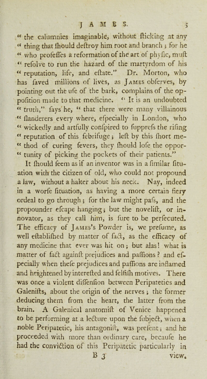  the calumnies imaginable, without flicking at any a thing that lhould deftroy him root and branch ; for he c< who profefles a reformation of the art of phyfic, mult <{ refolve to run the hazard of the martyrdom of his “ reputation, life, and eftate.” Dr. Morton, who has faved millions of lives, as James obferves, by pointing out the ufe of the bark, complains of the op- pofition made to that medicine. “ It is an undoubted ct truth,'* fays he, “ that there were many villainous <c flanderers every where, efpecially in London, who “ wickedly and artfully confpired to fupprefs the rifing cf reputation of this febrifuge ; left by this fhort me- <f thod of curing fevers, they fhould lofe the oppor- u tunity of picking the pockets of their patients. It fhould feem as if an inventor was in a fimilar fitu- ation with the citizen of old, who could not propound a law, without a halter about his necK. Nay, indeed in a worfe fituation, as having a more certain fiery ordeal to go through ; for the law might pafs, and the propounder efcape hanging; but the novelift, or in- novator, as they call him, is fure to be perfecuted. The efficacy of James's Powder is, we prefume, as well eftablifhed by matter of fad, as the efficacy of any medicine that ever was hit on; but alas! what is matter of fad: againft prejudices and paffions ? and ef- pecially when thefe prejudices and paffions are inflamed and heightened by interefted and felfifli motives. There was once a violent diflfenfton between Peripatetics and Galenifts, about the origin of the nerves ; the former deducing them from the heart, the latter from the brain. A Galenical anatomift of Venice happened to be performing at a ledure upon the fubjed, when a noble Peripatetic, his antagonift, was prefent; and he proceeded with more than 01 dinary care, becaufe he had the convidion of this Peripatetic particularly in B 3 view*