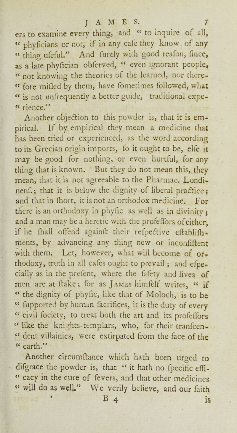 ers to examine every thing, and cc to inquire of all, “ phyficians or not, if in any cafe they know of any “ thing ufeful.,> And furcly with good reafon, fmce, as a late phyfician obferved, “ even ignorant people, « not knowing the theories of the learned, nor there- <c fore raided by them, have fometimes followed, what *c is not unfrequendy a better guide, traditional expe- rience. Another objection to this po'vder is, that it is em- pirical. If by empirical they mean a medicine that has been tried or experienced, as the w'ord according to its Grecian origin imports, lo it ought to be, elfe it may be good for nothing, or even hurtful, for any thing that is known. But they do not mean this, they mean, that it is not agreeable to the Pharmac. Londi- nenf.; that it is below the dignity of liberal practice; and that in ihort, it is not an orthodox medicine. For there is an orthodoxy in phyfic as well as in divinity ; and a man may be a heretic with the profeflors ofeither, if he fhall offend againtl their refpeftive eftablifh- ments, by advancing any thing new or inconflftent with them. Let, however, what will become of or- thodoxy, truth in all cafes ought to prevail; and efpe- cially as in the prefent, where the fafety and lives of men are at flake; for as James himfelf writes, “ if the dignity of phyfic, like that of Moloch, is to be fupported by human facrifkes, it is the duty of every civil fociety, to treat both the art and its profeflors cf like the knights-templars, who, for their tranfeen- <c dent villainies, were extirpated from the face of the cc earth.” Another circumftance which hath been urged to difgrace the powder is, that “ it hath no lpecific effi- <c cacy in the cure of fevers, and that other medicines iC will do as well” We verily believe, and our faith 4 B 4 is cc <c cc