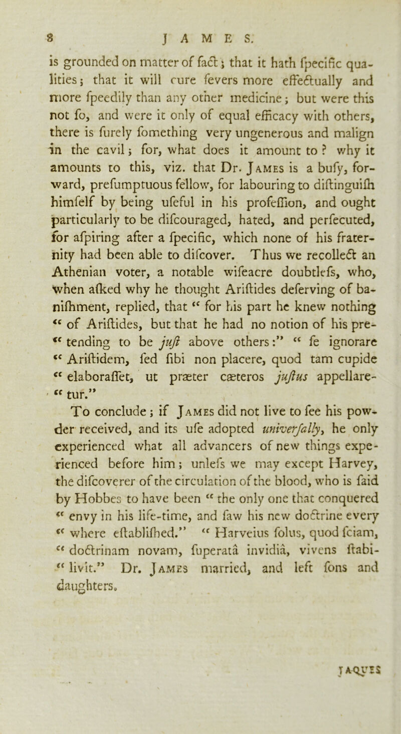 is grounded on matter of fact; that it hath fpecific qua- lities ; that it will cure fevers more effedually and more fpeedily than any other medicine; but were this not fo, and were it only of equal efficacy with others, there is furely fomething very ungenerous and malign in the cavil; for, what does it amount to ? v/hy it amounts to this, viz. that Dr. James is a bufy, for- ward, prefumptuous fellow, for labouring to diftinguilh himfelf by being ufeful in his profeffion, and ought particularly to be difcouraged, hated, and perfecuted, for afpiring after a fpecific, which none of his frater- nity had been able to difcover. Thus we recoiled an Athenian voter, a notable wifeacre doubtlefs, who, when afked why he thought Anilides deferving of ba- nifhment, replied, that<c for his part he knew nothing <c of Ariflides, but that he had no notion of his pre- cc tending to be juft above others“ fe ignorare Ariflidem, led fibi non placere, quod tarn cupide cc elaboraffet, ut praster caeteros juft us appellare- ' “ tur.” To conclude ; if James did not live to fee his pow- der received, and its ufe adopted univerfally, he only experienced what all advancers of new things expe- rienced before him; unlefs we may except Harvey, the difcoverer of the circulation of the blood, who is faid by Hobbes to have been <c the only one that conquered envy in his life-time, and faw his new dodrine every <c where eftablifhed.” Harveius folus, quod fciam, Ci dodrinam novam, fuperata invidia, vivens ftabi- u livit.” Dr. James married, and left fons and daughters. taquzs