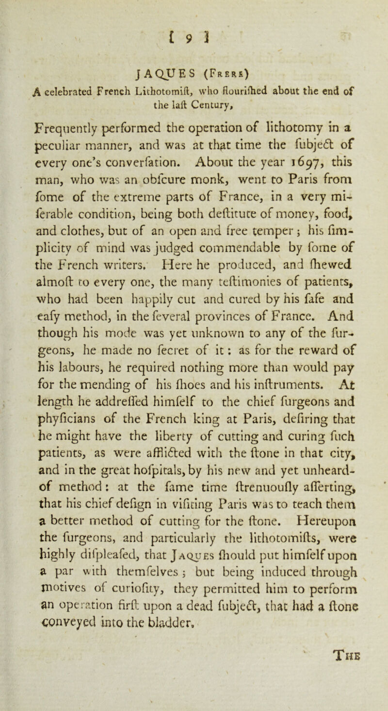 JAQUES (Frere) A celebrated French Lithotomift, who flourifhed about the end of the laft Century, Frequently performed the operation of lithotomy in a peculiar manner, and was at that time the fubjedh of every one's converfation. About the year 1697, this man, who was an oblcure monk, went to Paris from fome of the extreme parts of France, in a very mi- ferable condition, being both deftitute of money, food, and clothes, but of an open and tree temper; his fim- plicity of mind was judged commendable by fome of the French writers. Here he produced, and fhewed almoft ro every one, the many teftimonies of patients, who had been happily cut and cured by his fafe and eafy method, in the feveral provinces of France. And though his mode was yet unknown to any of the fur- geons, he made no fecret of it: as for the reward of his labours, he required nothing more than would pay for the mending of his ftioes and his inftruments. At length he addrefted himfelf to the chief furgeons and phyficians of the French king at Paris, defiring that he might have the liberty of cutting and curing fuch patients, as were aftli&ed with the ftone in that city, and in the great hofpitals, by his new and yet unheard- of method: at the fame time ftrenuoufly averting, that his chief defign in vifiting Paris was to teach them a better method of cutting for the ftone. Hereupon the furgeons, and particularly the lithotomifts, were highly difpleafed, that Jaques fhould put himfelf upon a par with themfelves ; but being induced through motives of curiofity, they permitted him to perform an operation firft upon a dead fubjeft, that had a ftone conveyed into the bladder. V The