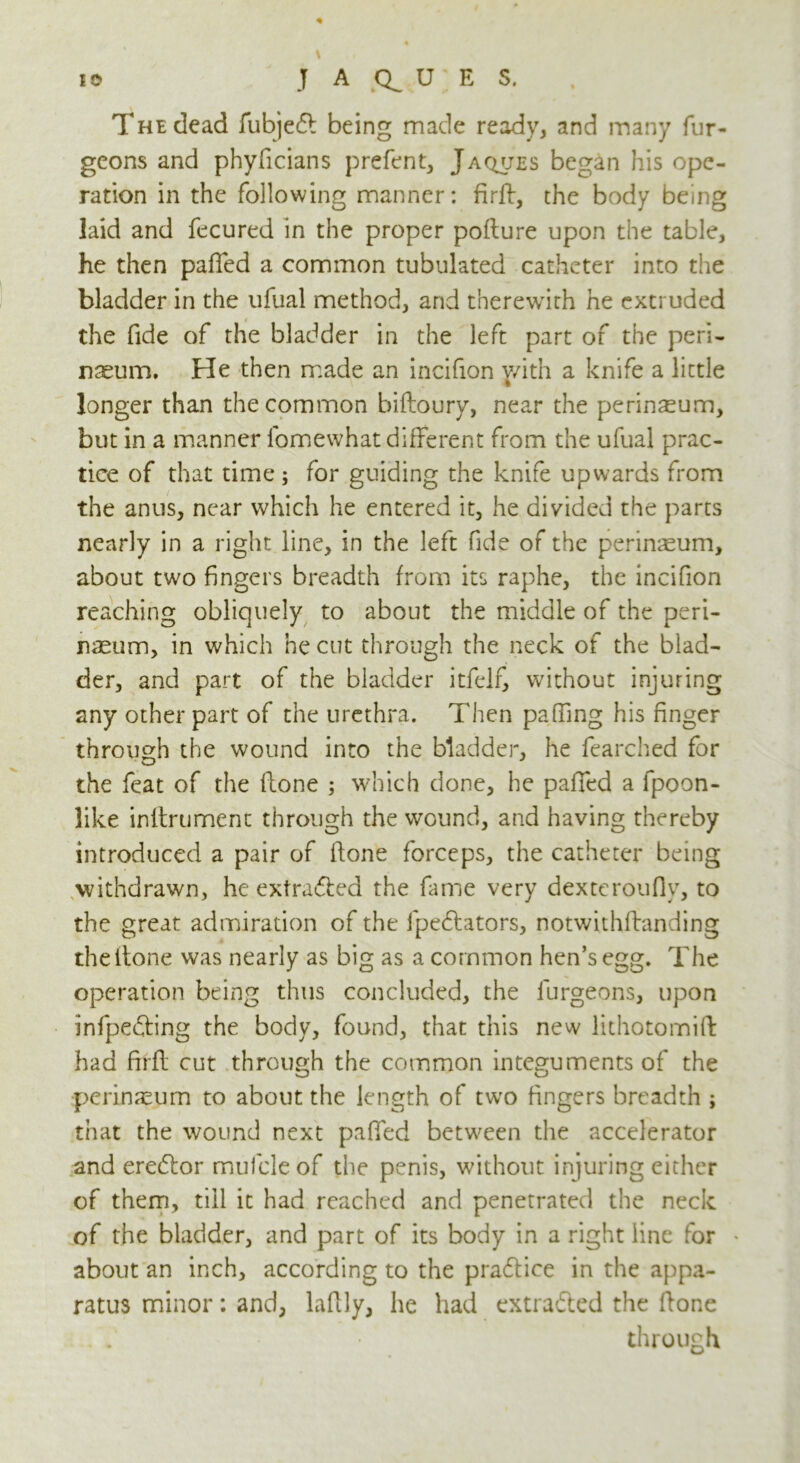 The dead fubje£l being made ready, and many fur- geons and phyficians prefent, Jaques began his ope- ration in the following manner: firft, the body being laid and fecured in the proper poHure upon the table, he then palled a common tubulated catheter into the bladder in the ufual method, and therewith he extruded the fide of the bladder in the left part of the peri- naeum. He then made an incifion with a knife a little longer than the common biftoury, near the perineum, but in a manner lomewhat different from the ufual prac- tice of that time; for guiding the knife upwards from the anus, near which he entered it, he divided the parts nearly in a right line, in the left fide of the perinreum, about two fingers breadth from its raphe, the incifion reaching obliquely to about the middle of the peri- naeum, in which he cut through the neck of the blad- der, and part of the bladder itfelf, without injuring any other part of the urethra. Then paffing his finger through the wound into the bladder, he fearched for the feat of the Hone ; which done, he palled a fpoon- like inftrument through the wound, and having thereby introduced a pair of Hone forceps, the catheter being withdrawn, he extracted the fame very dexteroufly, to the great admiration of the fpe&ators, notwithHanding the ltone was nearly as big as a common hen’s egg. The operation being thus concluded, the furgeons, upon infpefting the body, found, that this new lithotomift had ftrH cut through the common integuments of the perineum to about the length of two fingers breadth ; that the wound next pafied between the accelerator and erecHor mufcleof the penis, without injuring either of them, till it had reached and penetrated the neck of the bladder, and part of its body in a right line for • about an inch, according to the pra&ice in the appa- ratus minor: and, laflly, he had extracted the Hone through