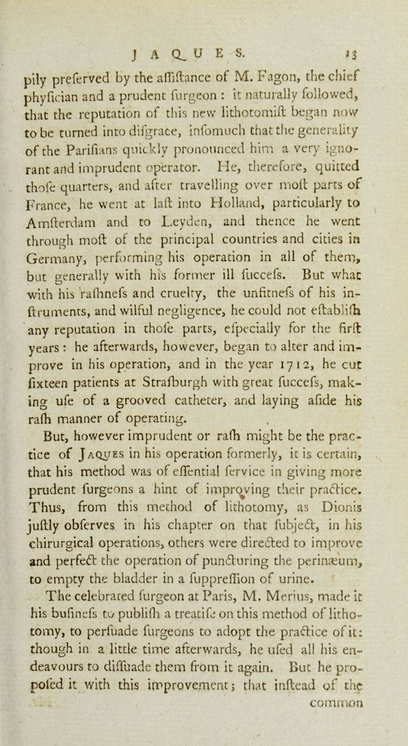 pily preferved by the afiiftance of M. Fagon, the chief phyfician and a prudent furgeon : it naturally followed, that the reputation of this new lithotomift began now to be turned into difgrace, infomuch that the generality of the Parifians quickly pronounced him a very igno- rant and imprudent operator. He, therefore, quitted thofe quarters, and after travelling over molt parts of France, he went at laft into Holland, particularly to Amfterdam and to Leyden, and thence he went through mod of the principal countries and cities in Germany, performing his operation in all of thenn, but generally with his former ill fuccefs. But what with his rafhnefs and cruelty, the unfitnefs of his in- ftruments, and wilful negligence, he could not eftablifh any reputation in thofe parts, elpecially for the firft years : he afterwards, however, began to alter and im- prove in his operation, and in the year 1712, he cut fixteen patients at Strafburgh with great fuccefs, mak- ing ufe of a grooved catheter, and laying afide his rafh manner of operating. But, however imprudent or rafh might be the prac- tice of Jaques in his operation formerly, it is certain, that his method was of eflential fervice in giving more prudent furgeons a hint of improving their practice. Thus, from this method of lithotomy, as Dionis jultly obferves in his chapter on that fubjedt, in his chirurgical operations, others were diredted to improve and perfedt the operation of pundturing the perineum, to empty the bladder in a fupprefiion of urine. The celebrated furgeon at Paris, M. Menus, made it his bufinefs to publifh a treatife on this method of litho- tomy, to perfuade furgeons to adopt the pradtice of it: though in a little time afterwards, he ufed all his en- deavours to dilTuade them from it again. But he pro- poled it with this improvement j that inllead of the . - ' ■ common