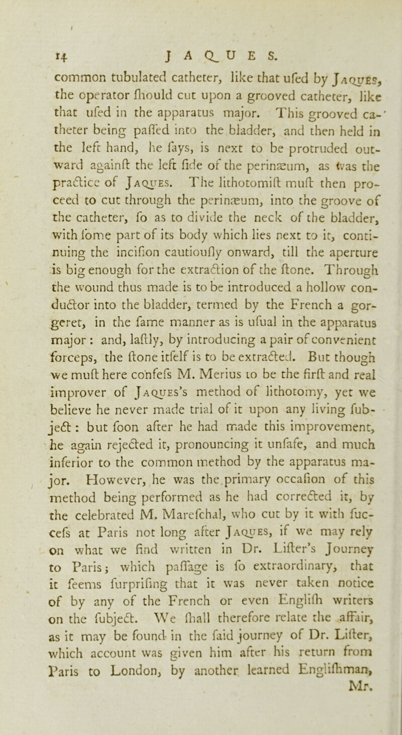 I 14 J A U E S. common tubulated catheter, like that ufed by Jaque?, the operator fhould cut upon a grooved catheter, like that ufed in the apparatus major. This grooved ca-' theter being patted into the bladder, and then held in the left hand, he fays, is next to be protruded out- ward againft the left fide of the perinsum, as tvas the practice of Jaques. The lithotomift mutt: then pro- ceed to cut through the perineum, into the groove of the catheter, fo as to divide the neck of the bladder, with fome part of its body which lies next to it, conti- nuing the incifion cautioufiy onward, till the aperture is big enough for the extraction of the ftone. Through the wound thus made is to be introduced a hollow con- ductor into the bladder, termed by the French a gor- geret, in the fame manner as is ufual in the apparatus major : and, laftly, by introducing a pair of convenient forceps, the ftone itfelf is to be extra&ed. But though we mutt: here confefs M. Merius to be the firft and real improver of Jaqijes’s method of lithotomy, yet we believe he never made trial of it upon any living fub- jeCt: but foon after he had made this improvement, he again rejeClcd it, pronouncing it unfafe, and much inferior to the common method by the apparatus ma- jor. However, he was the.primary occafion of this method being performed as he had corrected it, by the celebrated M. Marefchal, who cut by it with fuc- cefs at Paris not long after Jacques, if we may rely on what we find written in Dr. Litter’s Journey to Paris; which pattage is fo extraordinary, that it feems furprifing that it was never taken notice of by any of the French or even Englifh writers on the fubjeCt. We fhall therefore relate the affair, as it may be found in the faid journey of Dr. Litter, which account was given him after his return from Paris to London, by another learned Englifhman, Mr.