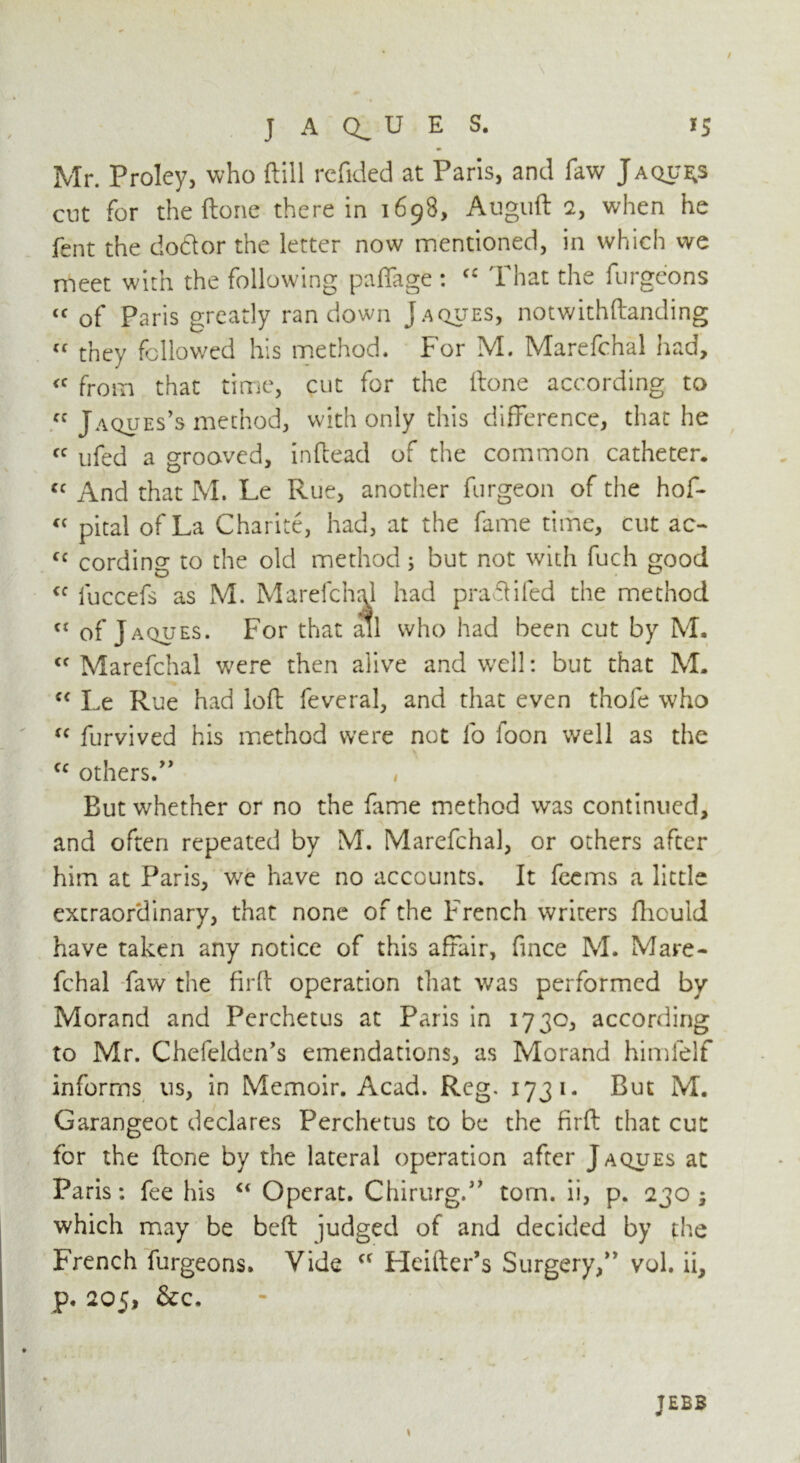 Mr. Proley, who ftill rcfided at Paris, and faw Jaques cut for the ftone there in 1698, Auguft 2, when he fent the do&or the letter now mentioned, in which we meet with the following paffage : fC That the furgeons tc of Paris greatly ran down Jaques, notwithftanding  they followed his method. For M. Marefchal had, <c from that time, cut for the ftone according to « Jaques’s method, with only this difference, that he « ufed a grooved, in (lead of the common catheter, <c And that M. Le Rue, another furgeon of the hof- « pital of La Charite, had, at the fame time, cut ac- cc cording to the old method; but not with fuch good <f luccefs as M. Marefchal had praftifed the method ct of Jaques. For that ail who had been cut by M. <f Marefchal were then alive and well: but that M. cc Le Rue had loft feveral, and that even thofe who “ furvived his method were not fo foon well as the cc others/’ , But whether or no the fame method was continued, and often repeated by M. Marefchal, or others after him at Paris, w^e have no accounts. It feems a little extraordinary, that none of the French writers fhould have taken any notice of this affair, fince M. Mare- fchal faw the firft operation that was performed by Morand and Perchetus at Paris in 1730, according to Mr. Chefelden’s emendations, as Morand himfelf informs us, in Memoir. Acad. Reg. 1731. But M. Garangeot declares Perchetus to be the firft that cut for the ftone by the lateral operation after Jaques at Paris: fee his “ Operat. Chirurg.” tom. ii, p. 230 ; which may be beft judged of and decided by the French furgeons. Vide cc Heftier* s Surgery,” vol. ii, p, 205, &c. JEBB