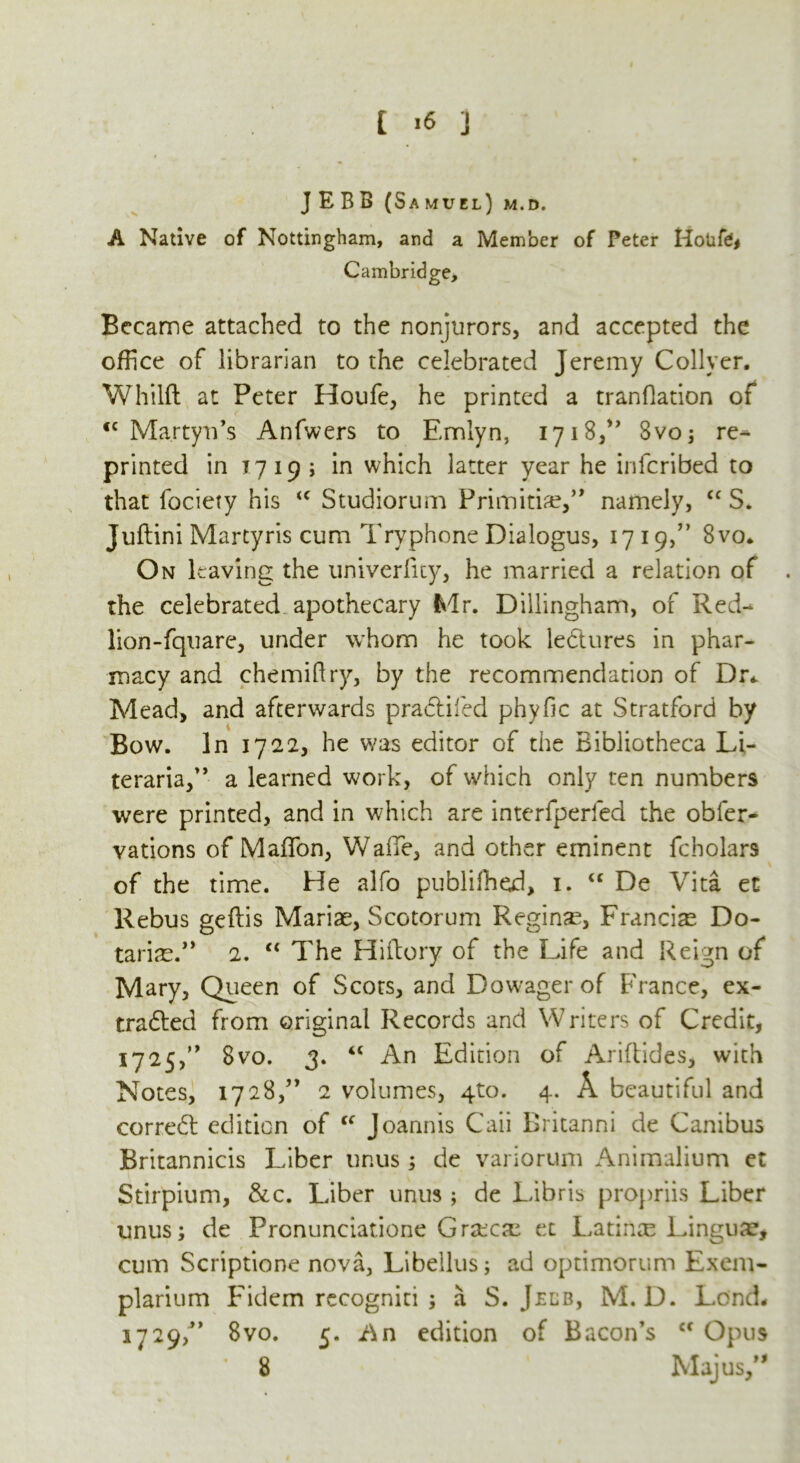 JEBB (Samuel) m.d. A Native of Nottingham, and a Member of Peter Hotife# Cambridge, Became attached to the nonjurors, and accepted the office of librarian to the celebrated Jeremy Collyer. Whilft at Peter Houfe, he printed a tranflation of <c Martyn’s Anfwers to Emlyn, 1718,” 8vo; re- printed in 17 19; in which latter year he infcribed to that fociety his <c Studiorum Frii'nithe,’’ namely, cc S. Juftini Martyris cum Tryphone Dialogus, 1719,” 8vo* On leaving the univerlity, he married a relation of . the celebrated apothecary Mr. Dillingham, of Red- lion-fquare, under whom he took ledtures in phar- macy and chemiftry, by the recommendation of Dr* Mead, and afterwards pradlifed phyfic at Stratford by Bow. In 1722, he was editor of the Bibliotheca Li- teraria,” a learned work, of which only ten numbers were printed, and in which are interfperfed the obfer- vations of Maffion, WalTe, and other eminent fcholars of the time. He alfo publiffied, 1. “ De Vita et Rebus geftis Mariae, Scotorum Regime, Franciae Do- tarise.” 2. “ The Hiftory of the Life and Reign of Mary, Queen of Scots, and Dowager of France, ex- tracted from original Records and Writers of Credit, 1725,0 8vo. 3. t£ An Edition of Ariftides, with Notes, 1728,” 2 volumes, 410. 4. A beautiful and corredt edition of “ Joannis Cali Britanni de Canibus Britannicis Liber unus ; de variorum Animalium et Stirpium, &c. Liber unus ; de Libris propriis Liber unus; de Prcnunciatione Graicre et Latimu Linguae, cum Scriptione nova, Libellus; ad optimorum Exem- plarium Fidem rccogniti ; a S. Jelb, M. D. Lend, 1729/* 8vo. 5. An edition of Bacon’s cc Opus