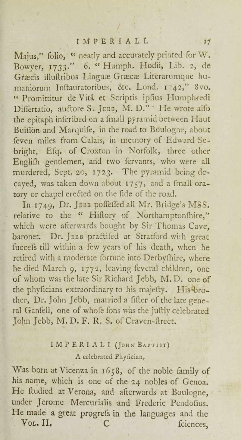 \ / k I . /. IMPERIAL I. 17 J Majus/’ folio, cc neatly and accurately printed for W. Bowyer, 1733.” 6. “ Humph. Hodii, Lib. 2, de Gfaecis illuftribus Linguae Graecae Literarumque hu- maniorum Inftauratoribus, &c. Lond. 1 42,” 8vo. <c Promittitur de Vita et Scriptis ipfius Humph-redi Differtatio, auftore S. Jebb, M. D.” * He wrote alfo 9 the epitaph infcribed on a fmali pyramid between Haut Buiffon and Marquife, in the road to Boulogne, about feven miles from Calais, in memory cf Edward Se- bright, Efq. of Croxton in Norfolk, three other Englifh gentlemen, and two lervants, who were ail murdered, Sept. 20, 1723. The pyramid being de- cayed, was taken down about 1757, and a fmali ora- tory or chapel erected on the fide of the road. In 1749, Dr. Jebb pofleffed all Mr. Bridge’s MSS. relative to the cc Hiftorv of Northamptonfhire/' which were afterwards bought by Sir Thomas Cave, baronet. Dr. Jebb pradlifed at Stratford with great fuccefs till within a few years of his death, when he retired with a moderate fortune into Derbyfhire, where he died March 9, 1772, leaving feveral children, one of whom was the late Sir Richard Jebb, M. D. one of the phyficians extraordinary to his majefty. His-bro- ther, Dr. John Jebb, married a filler of the late gene- ral Ganfell, one of whofe fons was the juftly celebrated John Jebb, M.D. F. R. S. of Craven-ftreet. IMPERIALI (John* Baptist) A celebrated Phyfician, Was born at Vicenza in 1658, of the noble family of his name, which is one of the 24 nobles of Genoa. He ftudied at Verona, and afterwards at Boulogne, under Jerome Mercurialis and Frederic Pendofius. He made a great progrefs in the languages and the Vol, II# C fciences,