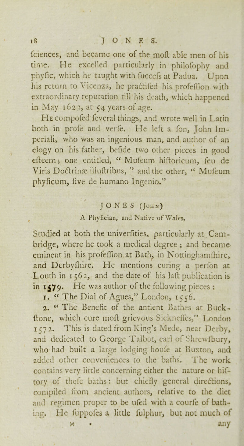 I * fciences, and became one of the mod able men of his time. He excelled particularly in philolophy and phyfic, which he taught with fuccefs at Padua. Upon his return to Vicenza, he pradtifed his profeflion with extraordinary reputation till his death, which happened in May 162 ?, at 54 years of age. HECompofed feveral things, and wrote well in Latin both in profe and verfe. He left a fon, John Im- pcriali, who was an ingenious man, and author of an elogy on his hither, befide two other pieces in good efteem; one entitled, cc Mufeum hiftoricurn, feu de Viris Dodtrime illuftribus, ” and the other, <c Mufeum phyfic um, five de humano Ingenio.” JONES (John) A Phyfician, and Native of Wales, Studied at both the univerfities, particularly at Cam- bridge, where he took a medical degree ; and became eminent in his profeffion at Bath, in Nottinghamfhire, and Derbyfhire. He mentions curing a perfon at Louth in 1562, and the date of his laft publication is in 1579- Lie was author of the following pieces : 1. “ The Dial of Agues,” London, 1556. 2. cc The Benefit of the antient Bathes at Buck- Ilone, which cure moll grievous Sickneffes,” London 157 2. This is dated from King’s Mede, near Derby, and dedicated to George Talbot, earl of Shrewfbury, who had built a large lodging lioufe at Buxton, and added other conveniences to the baths. The work contains very little concerning either the nature or hif- tory of thefe baths: but chiefly general directions, compiled from ancient authors, relative to the diet and regimen proper to be ufed with a courle of bath- ing. He fuppofes a little fulphur, but not much of x • any