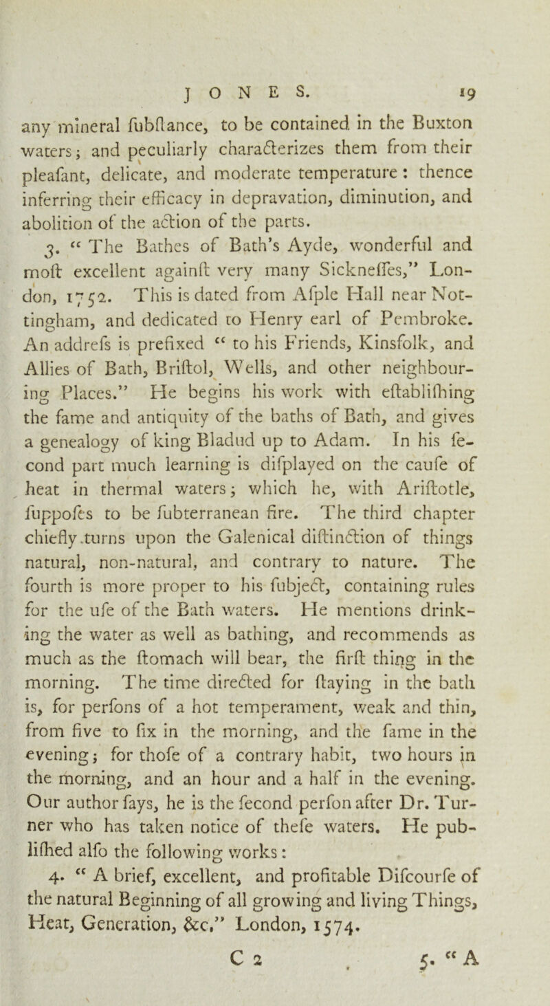 any mineral fubflance, to be contained in the Buxton waters; and peculiarly charadterizes them from their pleafant, delicate, and moderate temperature: thence inferring their efficacy in depravation, diminution, and abolition of the action of the parts. j. “ The Bathes of Bath’s Ayde, wonderful and moft excellent again!! very many Sickneffes,” Lon- don, 1752. This is dated from Afple Hall near Not- tingham, and dedicated to Henry earl of Pembroke. An addrefs is prefixed c< to his Friends, Kinsfolk, and Allies of Bath, Briftol, Wells, and other neighbour- ing Places.” He begins his work with eftabliffiing the fame and antiquity of the baths of Bath, and gives a genealogy of king Bladud up to Adam. In his fe- cond part much learning is difplayed on the caufe of heat in thermal waters; which he, with Ariftotle, fuppofes to be fubterranean fire. The third chapter chiefly .turns upon the Galenical diftindtion of things natural, non-natural, and contrary to nature. The fourth is more proper to his fubjedt, containing rules for the ufe of the Bath waters. He mentions drink- ing the water as well as bathing, and recommends as much as the ftomach will bear, the flrft thing in the morning. The time diredted for (laying in the bath is, for perfons of a hot temperament, weak and thin, from five to fix in the morning, and the fame in the evening; for thofe of a contrary habit, two hours in the morning, and an hour and a half in the evening. Our author fays, he is the fecond perfon after Dr. Tur- ner who has taken notice of thefe waters. He pub- lifhed alfo the following works : 4. “ A brief, excellent, and profitable Difcourfe of the natural Beginning of all growing and living Things, Heat, Generation, London, 1574. C 2 5. cc A