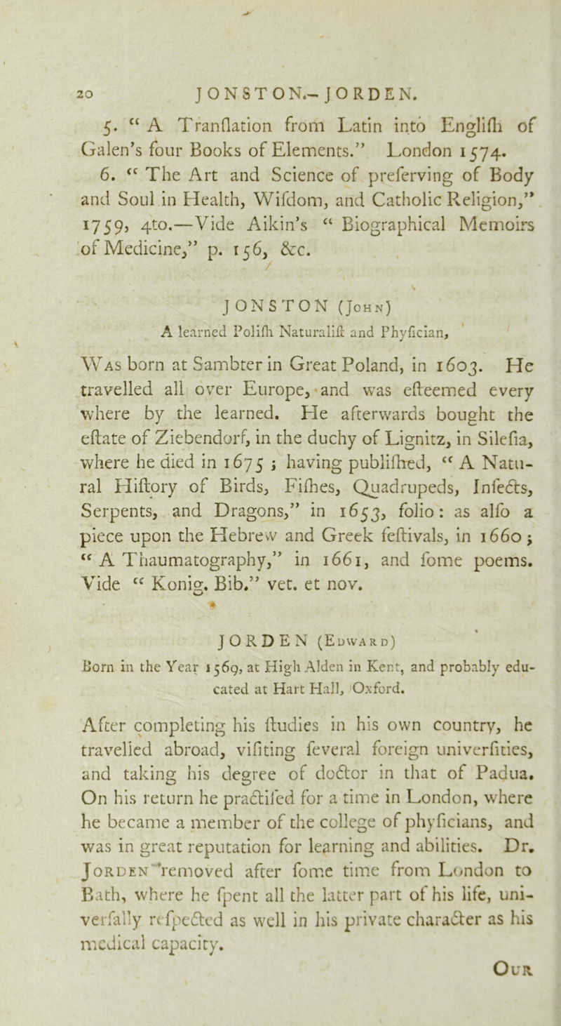 5. ct A TranQation from Latin into Englifh of Galen's four Books of Elements. London 1574. 6. <c The Art and Science of preferving of Body and Soul in Health, Wifdom, and Catholic Religion, 1759, 4to,—Vide Aikin's “ Biographical Memoirs of Medicine, p. 156, &c. / JONSTON (John) A learned Polifh Naturalifi and Phyfician, Was born at Sambter in Great Poland, in 1603. He travelled all over Europe, and was efteemed every where by the learned. He afterwards bought the eftate of Ziebendorr, in the duchy of Lignitz, in Silefia, where he died in 1675 ; having published, <c A Natu- ral Hiftory of Birds, Fillies, Quadrupeds, Infedts, Serpents, and Dragons, in 1653, folio: as alfo a piece upon the Hebrew and Greek feftivals, in 1660; <c A Thaumatography, in 1661, and fome poems. Vide cf Konig. Bib. vet. et nov. o •* JORDEN (Edward) Horn in the Year 1569, at High Alden in Kent, and probably edu- cated at Hart Hall, Oxford. After completing his ftudies in his own country, he travelled abroad, vifiting feveral foreign univerfnies, and taking his degree of doftor in that of Padua. On his return he pradtifed for a time in London, where he became a member of the college of phyficians, and was in great reputation for learning and abilities. Dr. Jorden 'removed after fome time from London to Bath, where he fpent all the latter part of his life, uni- verfally refpedted as well in his private character as his medical capacity. Our