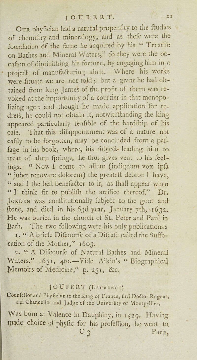 J O U B E R T. Our phyfician had a natural propenfity to the ftudies of chemiftry and mineralogy, and as thefe were the foundation of the fame he acquired by his <c 1 reatife on Bathes and Mineral Waters,” fo they were the oc- cafion of diminifiring his fortune, by engaging him in a * projeft of manufacturing alum. Where nis works were fituate we are not told ; but a grant he had ob- tained from king James of the profit of them was re- voked at the importunity of a courtier in that monopo- lizing age : and though he made application for re- drefs, he could not obtain it, notwithstanding the king appeared particularly fenfible of the hardfhip of his cafe. That this difappointment was of a nature not eafily to be forgotten, may be concluded from a paf- fage in his book, where, his fubjeCb leading him to treat of alum fprings, he thus gives vent to his feel- ings. C£ Now I come to allum (indignum vox ipfa <c jubet renovare dolorem) the greateft debtor I have, £C and I the belt benefactor to it, as fhall appear when <c I think fit to publifh the artifice thereof.” Dr. Jorden was conftitutionally fubjeCt to the gout and (lone, and died in his 63d year, January 7th, 1632. He was buried in the church of St. Peter and Paul in Bath, d'he two following were his only publications; 1. cc A briefe Difcourfe of a Difeafe called the Suffo- cation of the Mother,” 1603. 2. cc A Difcourfe of Natural Bathes and Mineral Waters.” 1631, qto.—Vide Aikin’s “ Biographical TvTemoirs of Medicine,” p.231, &c, ' JOUBERT (Laurence) Counfellor and Phyfician to the King of France, firft Doftor Regent, ar*p Chancellor and Judge of the Univerfity of Montpellier, * # Was born at Valence in Dauphiny, in 1529. Having made choice of phyfic for his profeflion, he went to C 3 Paris, \ * -