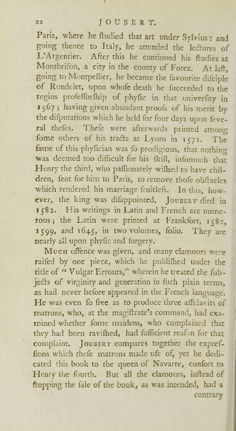 Paris, where he ftudied that art under Sylvius: and going thence to Italy, he attended the le&ures of L’Argentier. After this he continued his ftudies at Montbrifon, a city in the county of Forez. At laft, going to Montpellier, he became the favourite difciple of Rondelet, upon whofe death he fucceeded to the regius profeflbrffiip of phyfic in that univerfity in 1567 5 having given abundant proofs of his merit by the difputations which he held for four days upon feve- ral thefes. Thefe were afterwards printed among fome others of his tradls at Lyons in 1571. The fame of this phyfician was fo prodigious, that nothing was deemed too difficult for his (kill, infomuch that Henry the third, who paffionately wifhed to have chil- dren, lent for him to Paris, to remove thofe obftacles which rendered his marriage fruitlefs. In this, how- ever, the king was difappointed. Joueert died in 1582. His writings in Latin and French are nume- rous; the Latin were printed at Frankfort, 1582, 3599, and 1645, *n two volumes, folio. They are nearly all upon phyfic and furgery. Much offence was given, and many clamours were raifed by one piece, which he published under the title of (C Vulgar Errours/5' wherein he treated the fub- jedts of virginity and generation in fuch plain terms, as had never before appeared in the French language. He was even fo free as to produce three affidavits of matrons, who, at the magiftrate’s command, had exa- mined whether fome maidens, who complained that they had been ravifhed, had fufficient real on for that complaint. Joubert compares together the expref- fions which thefe matrons made life of, yet lie dedi- cated this book to the queen of Navarre, confort to Henry the fourth. But all the clamours, inftead of flopping the fale of the book, as was intended, had a contrary