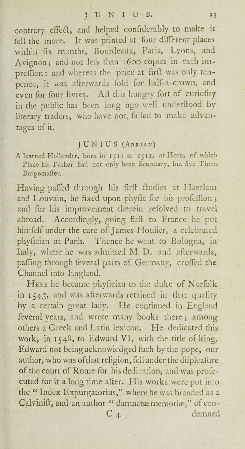 contrary efFeft, and helped considerably to make it fell the more. It was printed at four different places within fix months, Bourdeaux, Paris, Lyons, and Avignon j and not lefs than i6oo copies in each im- prefiion: and whereas the price at firft was only ten- pence, it was afterwards fold for half-a-crown, and even for four livres. All this hungry fort of curiofny in the public has been long ago well underftood by literary traders, who have not, failed to make advan- tages of it. ‘ JUNIUS (Adrian) A learned Hollander, born in 15 11 or 1512, at Horn, of which Place his Father had not only been Secretary, but five Times Burge mailer. Having palled through his firft Bodies at Haerlem and Louvain, he fixed upon phyfic for his profeffion ; and for his improvement therein reiolved to travel abroad. Accordingly, going firfl to France he put himfelf under the care of James Houlier, a celebrated phyfician at Paris. Thence he went to Bologna, in Italy, where he was admitted M D. and afterwards, palling through feveral parts of Germany, crolled the Channel into England. Here he became phyfician to the duke of Norfolk in 1543, and was afterwards retained in that quality by a certain great lady. He continued in England feveral years, and wrote many books there; among others a Greek and Latin lexicon. He dedicated this work, in 1548, to Edward VI, with the title of king. Edward not being acknowledged fuch by the pope, our author, who was ofthat religion, fell under thedifplcafure of the court of Rome for his dedication, and was profe- cuted for it a long time after. His works were put into the <c Index Expurgatorius,” where he was branded as a Calvinift, and an author <c damnatae memoriae,” of con- C 4 demned