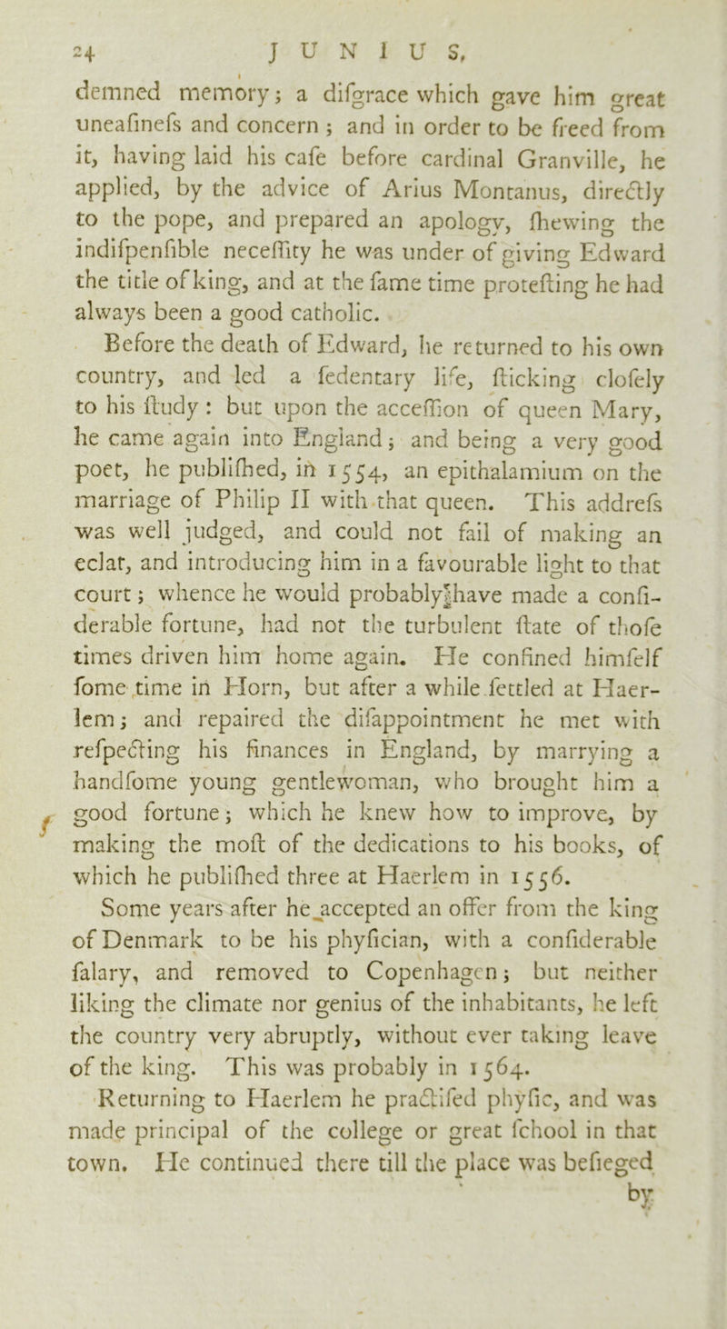 demned memory; a difgrace which gave him great uneafinefs and concern ; and in order to be freed from it, having laid his cafe before cardinal Granville, he applied, by the advice of Arius Montanus, directly to the pope, and prepared an apology, (hewing the indifpenfible neceffity he was under of giving Edward the title of king, and at the fame time protefting he had always been a good catholic. Before the death of Edward, he returned to his own country, and led a fedentary life, (licking clofely to his lludy : but upon the acceffion of queen Mary, he came again into England; and being a very good poet, he publifhed, in 1554, an epithalamium on the marriage of Philip II with that queen. This addrefs •was well judged, and could not fail of making an eclat, and introducing him in a favourable light to that court; whence he would probablyjhave made a confi- derable fortune, had not the turbulent Hate of thofe times driven him home again. Ele confined himfelf fome time in Horn, but after a while fettled at Haer- 1cm; and repaired the difappointment he met with refpecling his finances in England, by marrying a handfome young gentlewoman, who brought him a good fortune; which he knew how to improve, by making the moft of the dedications to his books, of which he publifhed three at Haerlem in 1556. Some years after he accepted an offer from the king of Denmark to be his phyfician, with a confiderable falary, and removed to Copenhagen; but neither liking the climate nor genius of the inhabitants, he left the country very abruptly, without ever taking leave of the king. This was probably in 1 564. Returning to Haerlem he pradtifed phyfic, and was made principal of the college or great fchool in that town. He continued there till the place was befieged