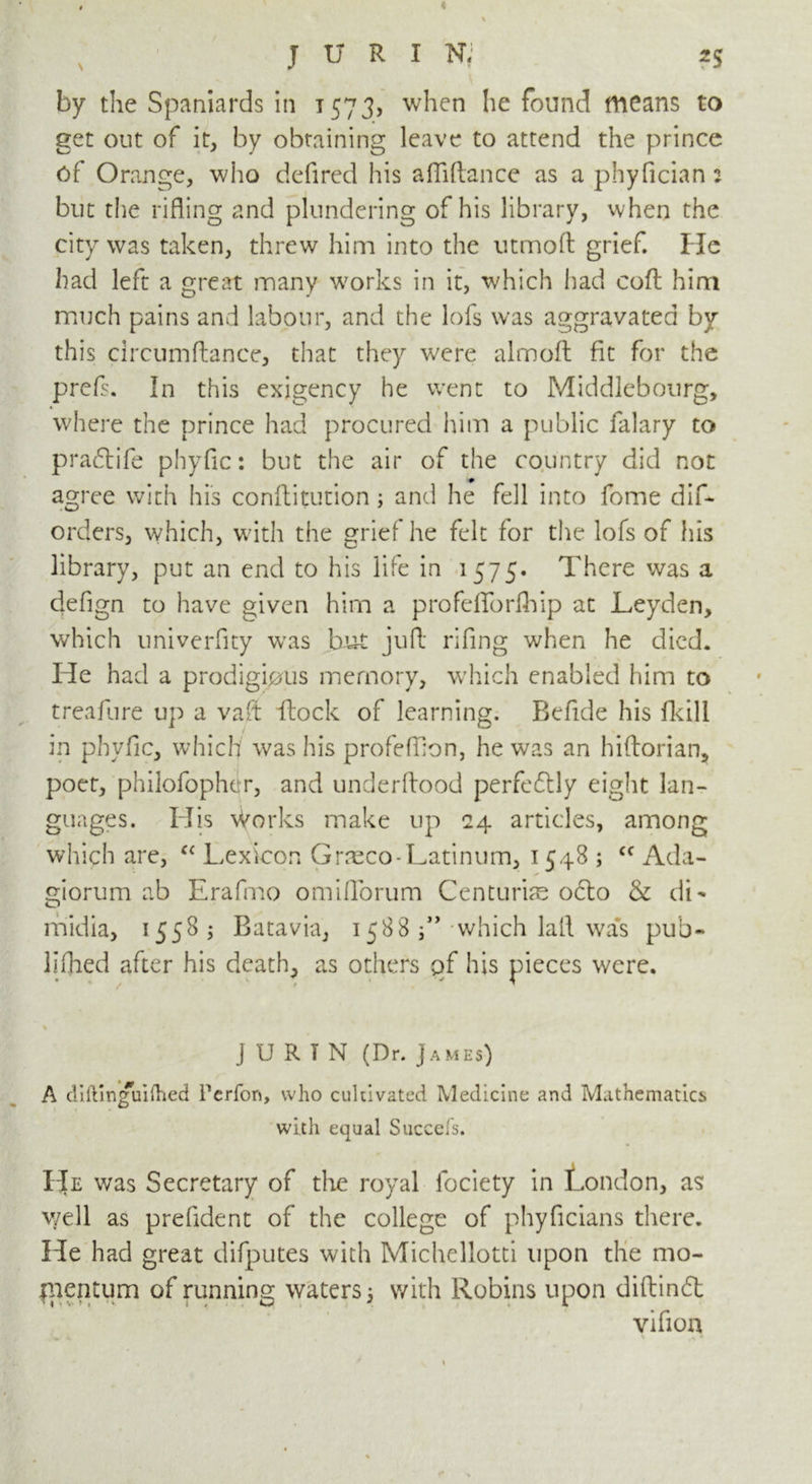 by the Spaniards in 1573, when he found means to get out of it, by obtaining leave to attend the prince of Orange, who defired his affiftance as a phyfician 2 but the rifling and plundering of his library, when the city was taken, threw him into the utmoll grief He had left a great many works in it, which had coA him much pains and labour, and the lofs was aggravated by this circumAance, that they were almoA fit for the prefs. In this exigency he went to Middlebourg, where the prince had procured him a public falary to pradrife phyfic: but the air of the country did not agree with his conAitution; and he fell into fome dif* orders, which, with the grief he felt for the lofs of his library, put an end to his life in 1575. There was a defign to have given him a profeflforfhip at Leyden, which univerfity was but juA rifing when he died. He had a prodigious memory, which enabled him to treafure up a vaft Lock of learning. Befide his fkili in phyfic, which was his profefflon, he was an hiAorian, poet, philofopher, and underAood perfedtly eight lan- guages. His \Vorks make up 24 articles, among which are, c< Lexicon Graeco-Latinum, 1548 ; cc Ada- giorum ab Erafmo omiflorum Centuries odto & dL midia, 1558 ; Batavia, 1588 ” which lafl was pub- liihed after his death, as others of his pieces were. % J U R T N (Dr. James) A diftmguifhed Pcrfon, who cultivated Medicine and Mathematics with equal Succefs. He was Secretary of the royal fociety in London, as; well as prefldent of the college of phyficians there. He had great difputes with Michellotti upon the mo- mentum of running waters] with Robins upon diAindt vifion