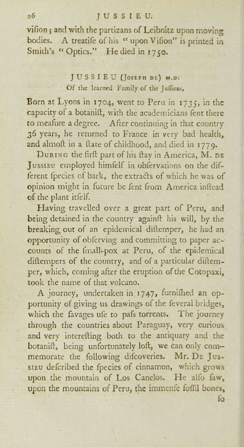 vifion; and with the partizans of Leibnitz upon moving bodies. A treatife of his <f upon Vifion” is printed in Smith's <c Optics.” He died in 1750. * * * JUSSIEU (Joseph de) m.d; / Of the learned Family of the Juffieus, Born at Lyons in 1704, went to Peru in 1735, in the capacity of a botanift, with the academicians fent there to meafure a degree. After continuing in that country 36 years, he returned to France in very bad health, and almoft in a fvate of childhood, and died in 1779. During the Rrft part of his ftav in America, M. de Jussieu employed himfelf in obfervations on the dif- ferent fpecies of bark, the extracts of which he was of opinion might in future be fent from America inftead of the plant itfelf. Having travelled over a great part of Peru, and being detained in the country againft his will, by the breaking out of an epidemical diftemper, he had an opportunity of obferving and committing to paper ac- counts of the lmalFpox at Peru, of the epidemical diftempers of the country, and of a particular diftem- per, which, coming after the eruption of the Cotopaxi, took the name of that volcano. A journey, undertaken in 1747, furnifhed an op- portunity of giving us drawings of the feveral bridges, which the favages ufe to pafs torrents. The journey through the countries about Paraguay, very curious and very interefting both to the antiquary and the botanift, being unfortunately loft, we can only com- memorate the following difeoveries. Mr. De Tus- sieu deferibed the fpecies of cinnamon, which grows upon the mountain of Los Canelos. He alfo faw, upon the mountains of Peru, the immenfe fofTil bones, fa