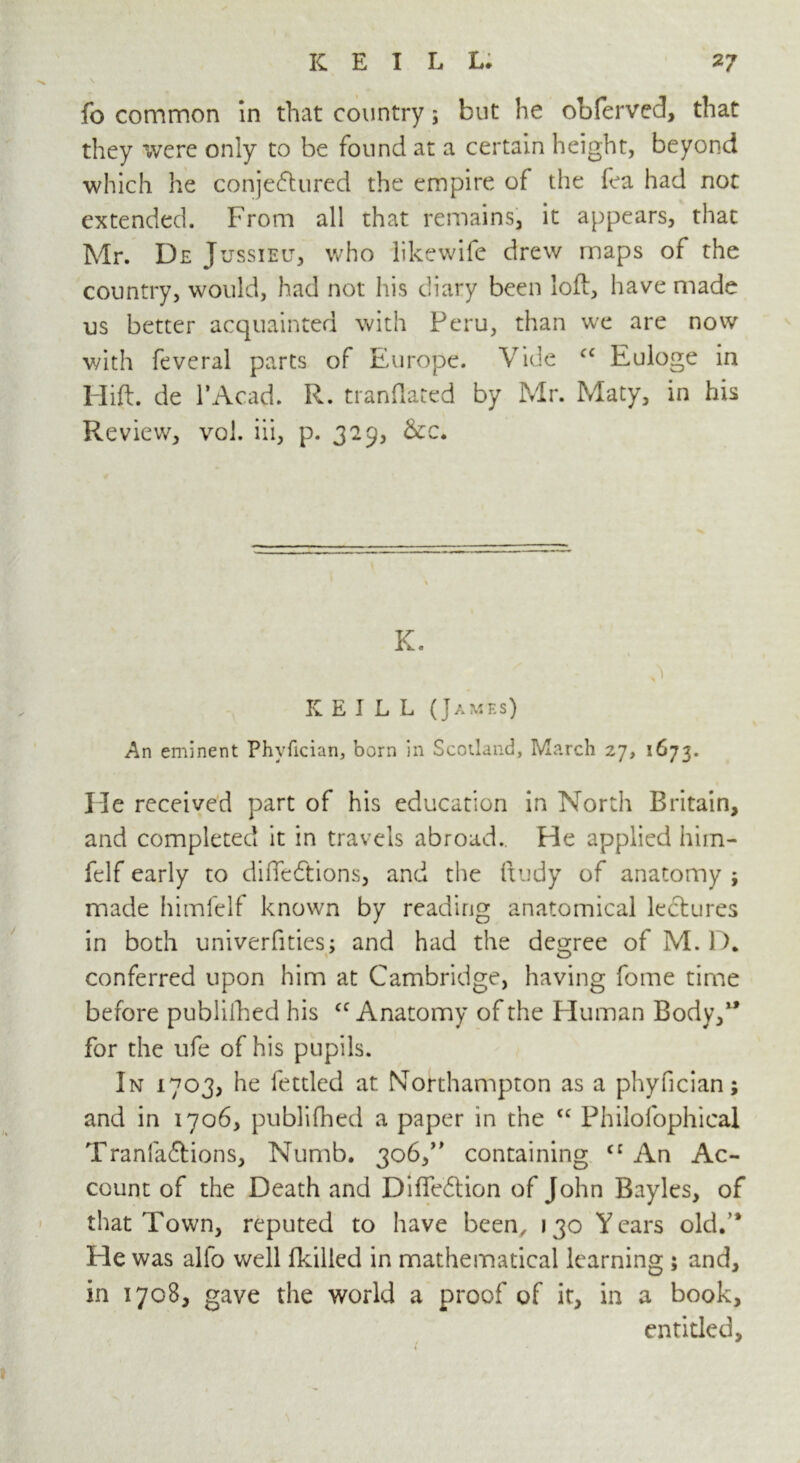 fo common in that country; but he obferved, that they were only to be found at a certain height, beyond which he conjectured the empire of the fea had not extended. From all that remains, it appears, that Mr. De Jussieu, who likewife drew maps of the country, would, had not his diary been loft, have made us better acquainted with Peru, than we are now with feveral parts of Europe. Vide <c Euloge in Hift. de l’Acad. R. tranflated by Mr. Maty, in his Review, voi. iii, p. 329, &c. K. r : . i. V \ 3 IC E I L L (James) An eminent Phyfician, born in Scotland, March 27, 1673. He received part of his education in North Britain, and completed it in travels abroad. He applied him- felf early to diftedtions, and the ftudy of anatomy ; made himfelf known by reading anatomical ledtures in both univerfities; and had the decree of M. D. conferred upon him at Cambridge, having fome time before published his cc Anatomy of the Human Body,1’ for the ufe of his pupils. In 1703, he fettled at Northampton as a phyfician; and in 1706, publifhed a paper in the “ Philofophical Tranfadlions, Numb. 306,” containing c: An Ac- count of the Death and Diffedtion of John Bayles, of that Town, reputed to have been, 130 Years old.’* Tie was alfo well (killed in mathematical learning 5 and, in 1708, gave the world a proof of it, in a book, entitled. 1