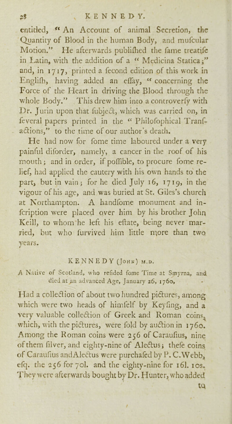 entitled, u An Account of animal Secretion, the Quantity of Blood in the human Body, and mufcular Motion.” He afterwards publifhed the fame treatife in Latin, with the addition of a “ Medicina Statica and, in 1717, printed a fecond edition of this work in Englifh, having added an eBay, Cf concerning the Force of the Heart in driving the Blood through the whole Body.” This drew him into a controversy with Dr. Jurin upon that fubjeCt, which was carried on, in ieveral papers printed in the cc Philofophical Tranf- aCtions,” to the time of our author’s death. He had now for fome time laboured under a very painful diforder, namely, a cancer in the roof of his mouth; and in order, if pofiible, to procure fome re- lief, had applied the cautery with his own hands to the part, but in vain; for he died July 16, 1719, in the vigour of his age, and was buried at St. Giles’s church at Northampton. A handfome monument and in- feription were placed over him by his brother John Keill, to whom he left his eftate, being never mar- ried, but who furvived him little m,ore than two years. KENNEDY (John) m.d. A Native of Scotland, who refided fome Time at Smyrna, and died at ^.n advanced Age, January 26, 1760, Had a colle&ion of about two hundred pictures, among which were two heads of himfelf by Keyfing, and a very valuable collection of Greek and Roman coins^ which, with the pictures, were fold by auCtion in 1760. Among the Roman coins were 256 of Caraufius, nine of them filver, and eighty-nine of AleCtus; thefe coins of Caraufius and AleCtus were purchafed by P. C.Webb, efq. the 256 for 70I. and the eighty-nine for 161. 10s. They were afterwards bought by Dr. Hunter, who added tQ /