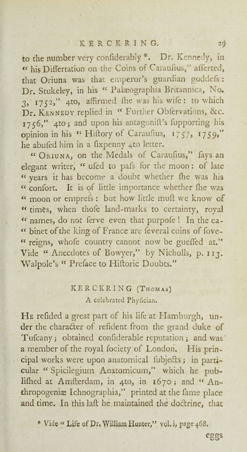 KERCKRING. to the number very confiderably *. Dr. Kennedy, in « his Differtation on the Coins of Caraufiusf afferted, that Oriuna was that emperor’s guardian goddefs: Dr. Stukeley, in his “ Palaeographia Britannica, Nou 3) 17 52,” 4to, affirmed fhe was his wife : to which Dr. Kennedy replied in cc Further Obfervations, &c. 1756/’ 4to; and upon his antagonift’s fupporting his opinion in his C£ Hiftory of Caraufius, 1757, 1759,” he abufed him in a fixpcnny 4to letter. “ Oriuna, on the Medals of Caraufius,” fays an elegant writer, u ufed to pafs for the moon : of late “ years it has become a doubt whether fhe was his cc conlort. It is of little importance whether fhe was “ moon or emprefs : but how little muff we know of “ times, when thofe land-marks to certainty, royal cc names, do not ferve even that purpofe ! In the ca- “ binet of the king of France are feveral coins of fove- Cf reigns, whofe country cannot now be gueffed at.” Vide “ Anecdotes of Bowyer,” by Nicholls, p. 113. Walpole’s cc Preface to Hiftoric Doubts.” KERCKRING (Thomas) A celebrated Phyfician. He refided a great part of his life at Hamburgh, un- der the character of refident from the grand duke of Tufcany; obtained confiderable reputation; and was a member of the royal fociety of London. His prin- cipal works were upon anatomical fubjedls; in parti- cular £C Spicilegium Anatomicum,” which he pub- lifhed at Amfterdam, in 4to, in 1670 ; and “ An- thropogenic Ichnographia,” printed at the fame place and time. In this laft he maintained the doctrine, that * Vide u Life of JDi\ William Hunter,” yoki, page 468. eggs