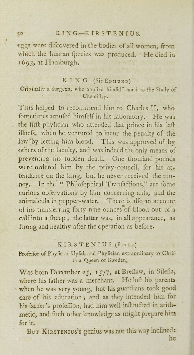 3° K I N G.—K IRSTENIUS. eggs were difcovered in the bodies of all women, from which the human fpecies was produced. He died in 3693, at Hamburgh. KING (Sir Edmund) Originally a Surgeon, who applied himfelf much to the Study of Chemiftry. This helped to recommend him to Charles II, who fometimes amufed himfelf in his laboratory. He was the firft phyfician who attended that prince in his lad illnefs, when he ventured to incur the penalty of the law [by letting him blood. This was approved of by others of the faculty, and was indeed the only means of preventing his fudden death. One thouland pounds were ordered him by the privy-council, for his at- tendance on the king, but he never received the mo- ney. In the cc Philofophical Tranfa£lions,” are fome curious obfervations by him concerning ants, and the animalcula in pepper-water. There is alfo an account of his transferring forty nine ounces of blood out of a calf into a fheep ; the latter was, in all appearance, as ftrong and healthy after the operation as before. IC IRSTENIUS (Peter) ProfelTor of Phyfic at Upfal, and Phyfician extraordinary to Chrif- tina Queen of Sweden, Was born December 25, 1577, at Breflaw, in Silefia, where his father was a merchant. He loft his parents when he was very young, but his guardians took good care of his education ; and as they intended him for his father's profeffion, had him well inftru&ed in arith- metic, and fuch other knowledge as might prepare him for it. But Kirsten jus’s genius was not this way inclined: he