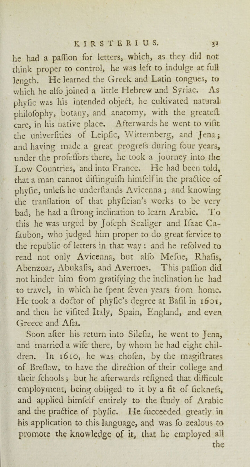 he had a paffion for letters, which, as they did not think proper to control, he was left to indulge at full length. He learned the Greek and Latin tongues, to which he alfo joined a little Hebrew and Syriac. As phyfic was his intended object, he cultivated natural philofophy, botany, and anatomy, with the greateft care, in his native place. Afterwards he went to vifit the univerfities of Leipfic, Wittembcrg, and Jena; and having made a great progrefs during four years, under the profeffors there, he took a journey into the Low Countries, and into France. He had been told, that a man cannot diftinguifh himfeifin the practice of phyfic, unlefs he understands Avicenna ; and knowing the tranflation of that phyfician’s works to be very bad, he had a ftrong inclination to learn Arabic. To this he was urged by Jofeph Scaliger and Ifaac Ca- faubon, who judged him proper to do great fervice to the republic of letters in that way : and he refolved to read not only Avicenna, but alfo Mefue, Rhafis, Abenzoar, Abukafis, and Averroes. This paffion did not hinder him from gratifying the inclination he had to travel, in which he fpent feven years from home. He took a dodtor of phyfic’s degree at Bafil in 1601, and then he vifited Italy, Spain, England, and even Greece and Afia. Soon after his return into Silefia, he went to Jena, and married a wife there, by whom he had eight chil- dren. In 1610, he was chofen, by the magiltrates of Breflaw, to have the direction of their college and their fchools; but he afterwards refigned that difficult employment, being obliged to it by a fit of ficknefs, and applied himfelf entirely to the ftudy of Arabic and the practice of phyfic. He fucceeded greatly in his application to this language, and was fo zealous to promote the knowledge of it, that he employed all the