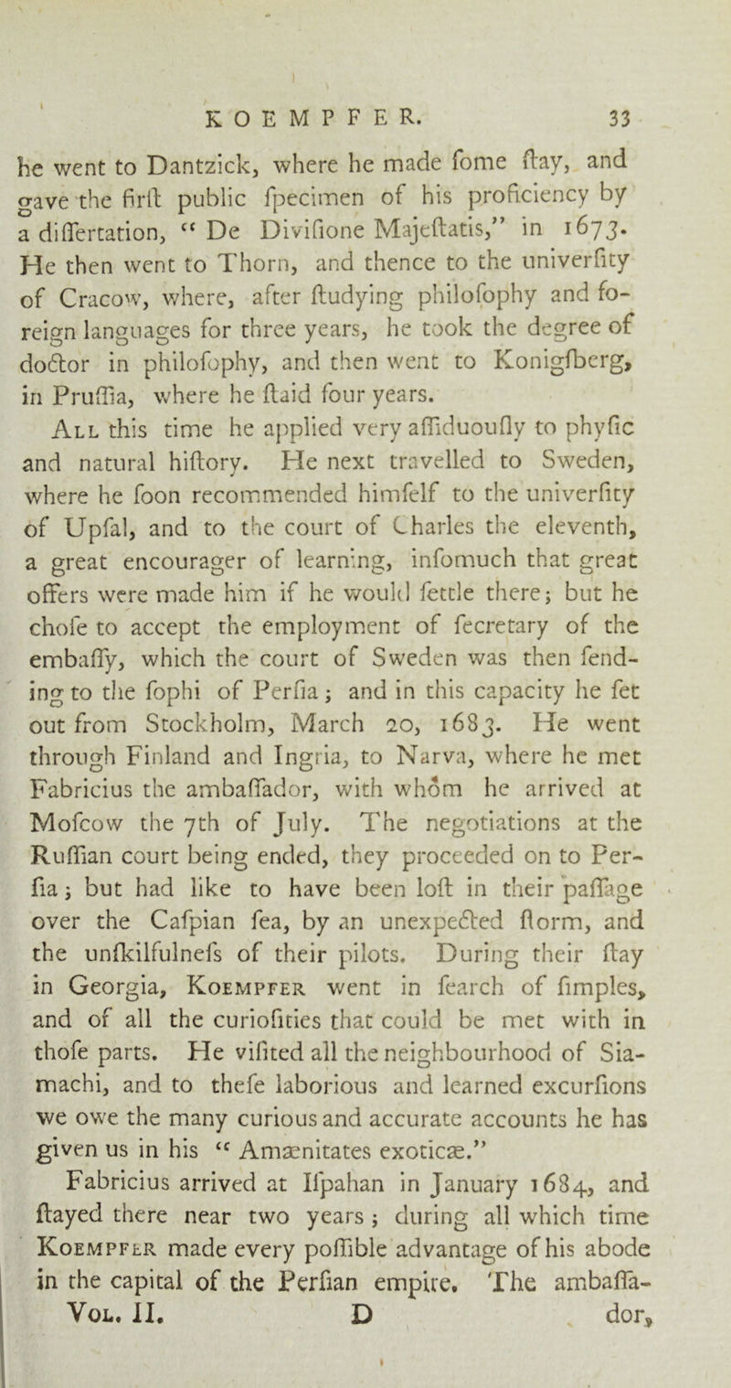 ) KOEMPFER. 33 he went to Dantzick, where he made fome flay, and gave the firft public fpecimen of his proficiency by a differtation, cc De Divifione Majeftatis,” in 1673. He then went to Thorn, and thence to the univerfity of Cracow, where, after ftudying philofophy and fo- reign languages for three years, he took the degree of doctor in philofophy, and then went to Konigfberg, in Prnffia, where he (laid four years. All this time he applied very afliduoufly to phyfic and natural hiftory. He next travelled to Sweden, where he foon recommended himfelf to the univerfity of Upfal, and to the court of Charles the eleventh, a great encourager of learning, infomuch that great offers were made him if he would fettle there; but he chofe to accept the employment of fecretary of the embaffy, which the court of Sweden was then fend- ing to the fophi of Perfia; and in this capacity he fet out from Stockholm, March 20, 1683. He went through Finland and Ingria, to Narva, where he met Fabricius the ambaffador, with whom he arrived at Mofcow the 7th of July. The negotiations at the Ruffian court being ended, they proceeded on to Per- fia ; but had like to have been loft in their paffage over the Cafpian fea, by an unexpected florm, and the unfkilfulnefs of their pilots. During their flay in Georgia, Koempfer went in fearch of fimples, and of all the curiofities that could be met with in thofe parts. He vilited all the neighbourhood of Sia- machi, and to thefe laborious and learned excurfions we owe the many curious and accurate accounts he has given us in his ‘c Amaenitates exoticae.” Fabricius arrived at Ifpahan in January 1684, and flayed there near two years ; during all which time Koempfer made every poffible advantage of his abode in the capital of the Perfian empire. The ambaffa- Vol. II. D dor. *