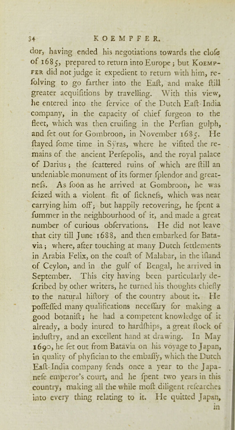 CO 4 KOEMPFER, dor, having ended his negotiations towards the clofe ot 1685, prepared to return into Europe ; but Koemp- fer did not judge it expedient to return with him, re- folving to go farther into the Eaft, and make ftill greater acquifitions by travelling. With this view, he entered into the fervice of the Dutch Eaft-India company, in the capacity of chief furgeon to the fleet, which was then cruifing in the Perfian gulph, and fet out for Gombroon, in November 1685. He flayed fome time in Syras, where he vifited the re- mains of the ancient Perfepolis, and the royal palace of Darius 5 the fcattered ruins of which are ftill an undeniable monument of its former fplendor and great- nefs. As foon as he arrived at Gombroon, he was feized with a violent fit of ficknefs, which was near carrying him off; but happily recovering, he fpent a fummer in the neighbourhood of it, and made a great number of curious obfervations. Fie did not leave that city till June 1688, and then embarked for Bata- via ; where, after touching at many Dutch fetdements in Arabia Felix, on the coaft of Malabar, in the ifland of Ceylon, and in the gulf of Bengal, he arrived in September. This city having been particularly de- fcribed by other writers, he turned his thoughts chiefly to the natural hiftory of the country about it. He pofleflfed many qualifications neceftary for making a good botanift; he had a competent knowledge of it already, a body inured to hardfhips, a great ftock of induftry, and an excellent hand at drawing. In May 1690, he fet out from Batavia on his voyage to Japan, in quality of phyftcian to the embafiy, which the Dutch Eaft-India company fends once a year to the Japa- nefe emperor’s court, and he fpent two years in this country, making all the while moft diligent refearchcs into every thing relating to it. He quitted Japan, in