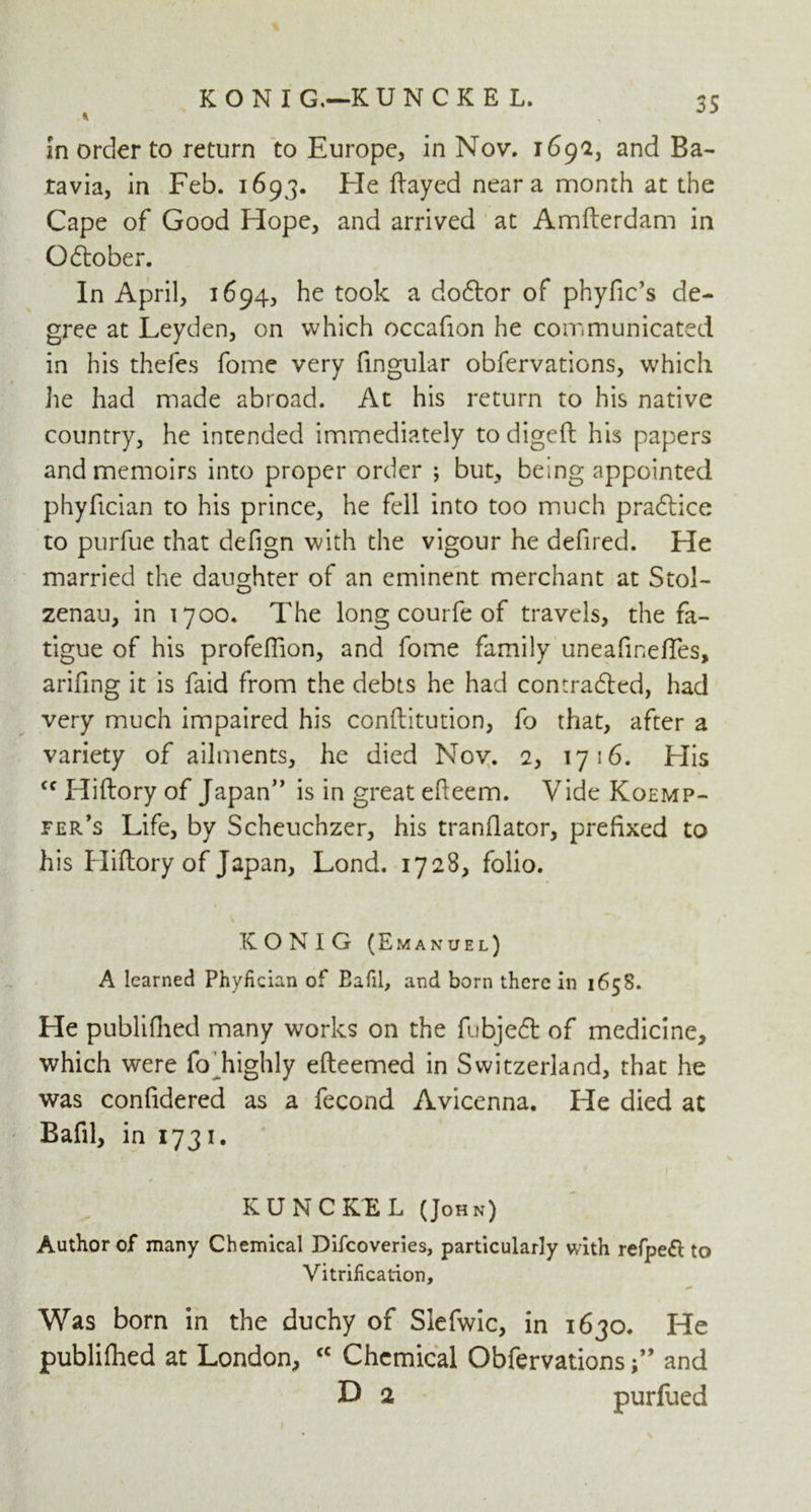 KONI G,—K UNCKEL, in order to return to Europe, in Nov. 1692, and Ba- tavia, in Feb. 1693. Fie flayed near a month at the Cape of Good Hope, and arrived at Amfterdam in Qdtober. In April, 1694, he took a doftor of phyfic’s de- gree at Leyden, on which occafion he communicated in his thefes fome very fingular obfervations, which he had made abroad. At his return to his native country, he intended immediately to digeft his papers and memoirs into proper order ; but, being appointed phyfician to his prince, he fell into too much pradlice to purfue that defign with the vigour he defired. He married the daughter of an eminent merchant at Stol- zenau, in 1700. The long courfe of travels, the fa- tigue of his profeflion, and fome family uneafineftes, arifing it is faid from the debts he had contra&ed, had very much impaired his conftitution, fo that, after a variety of ailments, he died Nov. 2, 1716. His Cf Hiftory of Japan” is in great efteem. Vide Koemp- fer’s Life, by Scheuchzer, his translator, prefixed to his Hiftory of Japan, Lond. 1728, folio. \ KONIG (Emanuel) A learned Phyfician of Eafil, and born there in 1658. He publiflied many works on the fubjedt of medicine, which were fo highly efteemed in Switzerland, that he was confidered as a fecond Avicenna. He died at Bafil, in 1731. KUNCKBL (John) Author of many Chemical Difcoveries, particularly with refpeft to Vitrification, * Was born in the duchy of Slefwic, in 1630. He publifhed at London, <c Chemical Obfervations ” and 3D 2 purfued