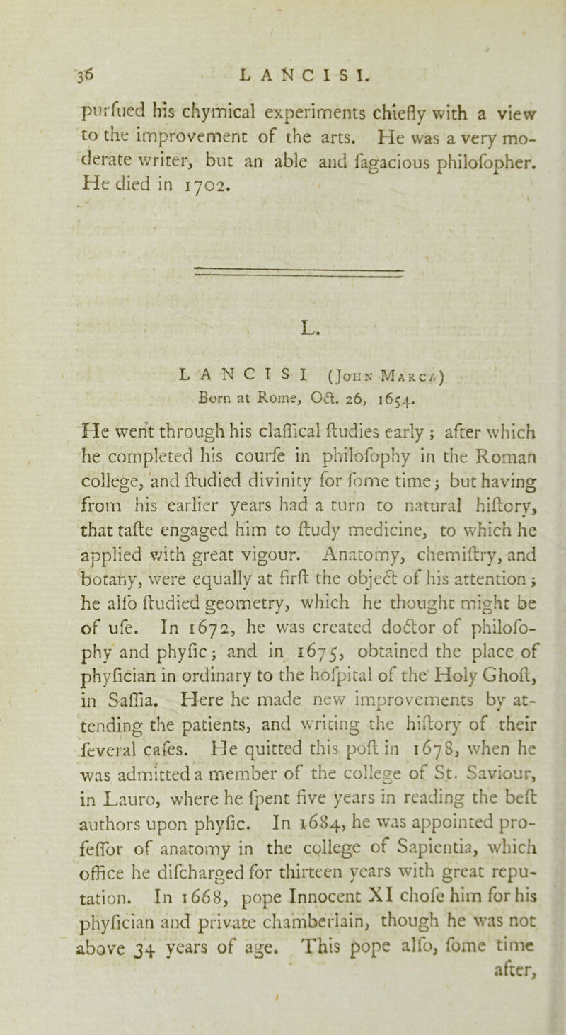 purfued his chymical experiments chiefly with a view to the improvement of the arts. He was a very mo- derate writer, but an able and fagacious philofopher. He died in 1702. \ L. L A N C I S I (John Marc a) Born at Rome, 061. 26, 1654. He went through his claflical (Indies early ; after which he completed his courfe in philofophy in the Roman college, and ftudied divinity for fome time; but having from his earlier years had a turn to natural hiftory, that tafte engaged him to fludy medicine, to which he applied with great vigour. Anatomy, chemiftry, and botany, were equally at firfl: the object of his attention ; he alio (ludied geometry, which he thought might be of ufe. In 1672, he was created dodtor of philofo- phy and phyflc; and in 1675, obtained the place of phyfician in ordinary to the hofpital of the Holy Ghoft, in Saflia. Here he made new improvements by at- tending the patients, and WTiting the hiftory of their feveral cafes. He quitted this poll in 1678, when he was admitted a member of the college of St. Saviour, in Lauro, where he fpent five years in reading the belt authors upon phyfic. In 1684, he was appointed pro- feflor of anatomy in the college of Sapientia, which office he difcharged for thirteen years with great repu- tation. In 1668, pope Innocent XI chofe him for his phyfician and private chamberlain, though he was not above 34 years of age. This pope alio, fome time after. 1