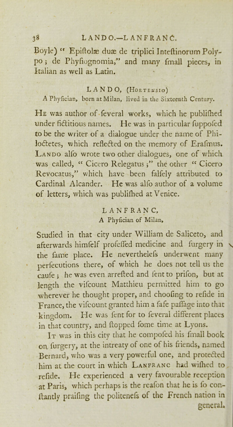 L ANDO.—L AN FRANC. 3* Boyle) c< Epiftolae duse de triplici Inteftinorum Poly- po ; de Phyfiognomia,” and many fhnall pieces, in Italian as well as Latin. L A N D O, (Horte&tsio) A Phyfician, born at Milan, lived in the Sixteenth Century. * He was author of feveral works, which he published under fidlitious names. He was in particular fuppofed to be the writer of a dialogue under the name of Phi- lodtetes, which reflected on the memory of Erafmus. Lando alfo wrote two other dialogues, one of which was called, £C Cicero Relegatusthe other cc Cicero Revocatus,” which have been falfely attributed to Cardinal Alcander. He was alfo author of a volume of letters, which was publifhed at Venice. LANFRANC, A Phyiician of Milan, Studied in that city under William de Saliceto, and afterwards himfelf profcfled medicine and furgery in \ the fame place. He neverthelefs underwent many perfections there, of which he does not tell us the caufe ; he was even arrefted and lent to prifon, but at length the vifcount Matthieu permitted him to go wherever he thought proper, and choofing to refide in France, the vifcount granted him a fafe paffage into that kingdom. He was lent for to feveral different places in that country, and Lopped fome time at Lyons. It was in this city that he compoled his fmall book oa furgery, at the intreaty of one of his friends, named Bernard, who was a very powerful one, and prote&cd him at the court in which Lanfranc had wifhed to refide. He experienced a very favourable reception at Paris, which perhaps is the reafon that he is lb con- ftantly praifing the politenefs of the French nation in general.